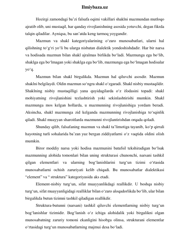  
Ilmiybaza.uz 
Hozirgi zamondagi ba’zi falsafa oqimi vakillari shaklni mazmundan mutloqo 
ajratib olib, uni mustaqil, har qanday rivojlanishning asosida yotuvchi, degan fikrda 
talqin qiladilar. Ayniqsa, bu san’atda keng tarmoq yoygandir. 
Mazmun va shakl kategoriyalarining o‘zaro munosabatlari, ularni hal 
qilishning to‘g‘ri yo‘li bu ularga nisbatan dialektik yondoshishdadir. Har bir narsa 
va hodisada mazmun bilan shakl ajralmas birlikda bo‘ladi. Mazmunga ega bo‘lib, 
shaklga ega bo‘lmagan yoki shaklga ega bo‘lib, mazmunga ega bo‘lmagan hodisalar 
yo‘q. 
Mazmun bilan shakl birgalikda. Mazmun hal qiluvchi asosdir. Mazmun 
shaklni belgilaydi. Oldin mazmun so‘ngra shakl o‘zgaradi. Shakl nisbiy mustaqildir. 
Shaklning nisbiy mustaqilligi yana quyidagilarda o‘z ifodasini topadi: shakl 
mohiyatning rivojlanishini tezlashtirish yoki sekinlashtirishi mumkin. Shakl 
mazmunga mos kelgan hollarda, u mazmunning rivojlanishiga yordam beradi. 
Aksincha, shakl mazmunga zid kelganda mazmunning rivojlanishiga to‘sqinlik 
qiladi. Shakl muayyan sharoitlarda mazmunni rivojlantirishdan orqada qoladi. 
Shunday qilib, falsafaning mazmun va shakl ta’limotiga tayanib, ko‘p qirrali 
hayotning turli sohalarida ba’zan yuz bergan ziddiyatlarni o‘z vaqtida oldini olish 
mumkin. 
Biror moddiy narsa yoki hodisa mazmunini batafsil tekshiradigan bo‘lsak 
mazmunning alohida tomonlari bilan uning strukturasi chunonchi, narsani tashkil 
qilgan elementlari va ularning bog‘lanishlarini turg‘un tizimi o‘rtasida 
munosabatlarni ochish zaruriyati kelib chiqadi. Bu munosabatlar dialektikasi 
“element” va “ struktura” kategoriyasida aks etadi. 
Element-nisbiy turg‘un, sifat muayyanlikdagi reallikdir. U boshqa nisbiy 
turg‘un, sifat muayyanligidagi realliklar bilan o‘zaro aloqadorlikda bo‘lib, ular bilan 
birgalikda butun tizimni tashkil qiladigan reallikdir. 
Struktura-butunni (narsani) tashkil qiluvchi elementlarning nisbiy turg‘un 
bog‘lanishlar tizimidir. Bog‘lanish o‘z ichiga alohidalik yoki birgalikni olgan 
munosabatning zaruriy tomoni ekanligini hisobga olinsa, strukturani elementlar 
o‘rtasidagi turg‘un munosabatlarning majmui desa bo‘ladi. 
