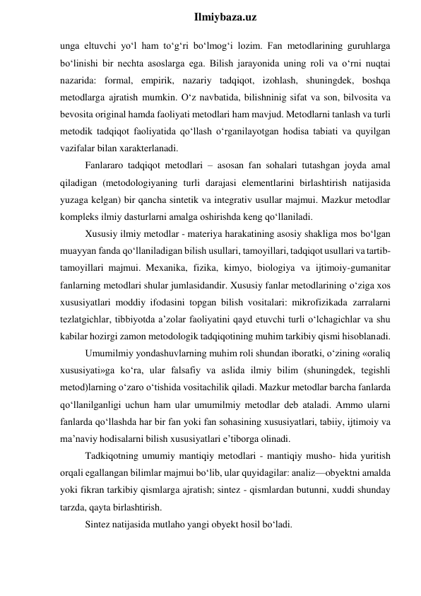  
Ilmiybaza.uz 
unga eltuvchi yo‘l ham to‘g‘ri bo‘lmog‘i lozim. Fan metodlarining guruhlarga 
bo‘linishi bir nechta asoslarga ega. Bilish jarayonida uning roli va o‘rni nuqtai 
nazarida: formal, empirik, nazariy tadqiqot, izohlash, shuningdek, boshqa 
metodlarga ajratish mumkin. O‘z navbatida, bilishninig sifat va son, bilvosita va 
bevosita original hamda faoliyati metodlari ham mavjud. Metodlarni tanlash va turli 
metodik tadqiqot faoliyatida qo‘llash o‘rganilayotgan hodisa tabiati va quyilgan 
vazifalar bilan xarakterlanadi. 
Fanlararo tadqiqot metodlari – asosan fan sohalari tutashgan joyda amal 
qiladigan (metodologiyaning turli darajasi elementlarini birlashtirish natijasida 
yuzaga kelgan) bir qancha sintetik va integrativ usullar majmui. Mazkur metodlar 
kompleks ilmiy dasturlarni amalga oshirishda keng qo‘llaniladi. 
Xususiy ilmiy metodlar - materiya harakatining asosiy shakliga mos bo‘lgan 
muayyan fanda qo‘llaniladigan bilish usullari, tamoyillari, tadqiqot usullari va tartib-
tamoyillari majmui. Mexanika, fizika, kimyo, biologiya va ijtimoiy-gumanitar 
fanlarning metodlari shular jumlasidandir. Xususiy fanlar metodlarining o‘ziga xos 
xususiyatlari moddiy ifodasini topgan bilish vositalari: mikrofizikada zarralarni 
tezlatgichlar, tibbiyotda a’zolar faoliyatini qayd etuvchi turli o‘lchagichlar va shu 
kabilar hozirgi zamon metodologik tadqiqotining muhim tarkibiy qismi hisoblanadi. 
Umumilmiy yondashuvlarning muhim roli shundan iboratki, o‘zining «oraliq 
xususiyati»ga ko‘ra, ular falsafiy va aslida ilmiy bilim (shuningdek, tegishli 
metod)larning o‘zaro o‘tishida vositachilik qiladi. Mazkur metodlar barcha fanlarda 
qo‘llanilganligi uchun ham ular umumilmiy metodlar deb ataladi. Ammo ularni 
fanlarda qo‘llashda har bir fan yoki fan sohasining xususiyatlari, tabiiy, ijtimoiy va 
ma’naviy hodisalarni bilish xususiyatlari e’tiborga olinadi. 
Tadkiqotning umumiy mantiqiy metodlari - mantiqiy musho- hida yuritish 
orqali egallangan bilimlar majmui bo‘lib, ular quyidagilar: analiz—obyektni amalda 
yoki fikran tarkibiy qismlarga ajratish; sintez - qismlardan butunni, xuddi shunday 
tarzda, qayta birlashtirish. 
Sintez natijasida mutlaho yangi obyekt hosil bo‘ladi. 
