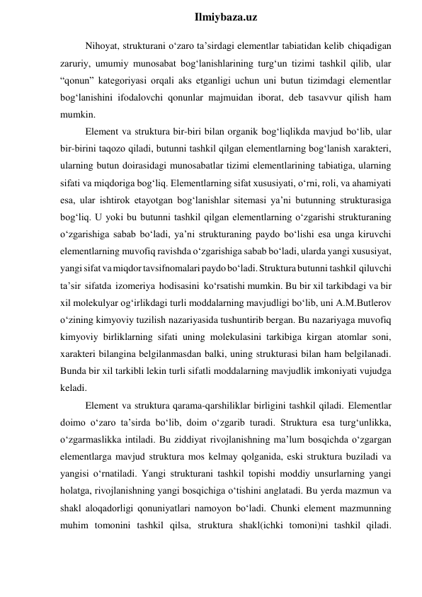  
Ilmiybaza.uz 
Nihoyat, strukturani o‘zaro ta’sirdagi elementlar tabiatidan kelib chiqadigan 
zaruriy, umumiy munosabat bog‘lanishlarining turg‘un tizimi tashkil qilib, ular 
“qonun” kategoriyasi orqali aks etganligi uchun uni butun tizimdagi elementlar 
bog‘lanishini ifodalovchi qonunlar majmuidan iborat, deb tasavvur qilish ham 
mumkin. 
Element va struktura bir-biri bilan organik bog‘liqlikda mavjud bo‘lib, ular 
bir-birini taqozo qiladi, butunni tashkil qilgan elementlarning bog‘lanish xarakteri, 
ularning butun doirasidagi munosabatlar tizimi elementlarining tabiatiga, ularning 
sifati va miqdoriga bog‘liq. Elementlarning sifat xususiyati, o‘rni, roli, va ahamiyati 
esa, ular ishtirok etayotgan bog‘lanishlar sitemasi ya’ni butunning strukturasiga 
bog‘liq. U yoki bu butunni tashkil qilgan elementlarning o‘zgarishi strukturaning 
o‘zgarishiga sabab bo‘ladi, ya’ni strukturaning paydo bo‘lishi esa unga kiruvchi 
elementlarning muvofiq ravishda o‘zgarishiga sabab bo‘ladi, ularda yangi xususiyat, 
yangi sifat va miqdor tavsifnomalari paydo bo‘ladi. Struktura butunni tashkil qiluvchi 
ta’sir sifatda izomeriya hodisasini ko‘rsatishi mumkin. Bu bir xil tarkibdagi va bir 
xil molekulyar og‘irlikdagi turli moddalarning mavjudligi bo‘lib, uni A.M.Butlerov 
o‘zining kimyoviy tuzilish nazariyasida tushuntirib bergan. Bu nazariyaga muvofiq 
kimyoviy birliklarning sifati uning molekulasini tarkibiga kirgan atomlar soni, 
xarakteri bilangina belgilanmasdan balki, uning strukturasi bilan ham belgilanadi. 
Bunda bir xil tarkibli lekin turli sifatli moddalarning mavjudlik imkoniyati vujudga 
keladi. 
Element va struktura qarama-qarshiliklar birligini tashkil qiladi. Elementlar 
doimo o‘zaro ta’sirda bo‘lib, doim o‘zgarib turadi. Struktura esa turg‘unlikka, 
o‘zgarmaslikka intiladi. Bu ziddiyat rivojlanishning ma’lum bosqichda o‘zgargan 
elementlarga mavjud struktura mos kelmay qolganida, eski struktura buziladi va 
yangisi o‘rnatiladi. Yangi strukturani tashkil topishi moddiy unsurlarning yangi 
holatga, rivojlanishning yangi bosqichiga o‘tishini anglatadi. Bu yerda mazmun va 
shakl aloqadorligi qonuniyatlari namoyon bo‘ladi. Chunki element mazmunning 
muhim tomonini tashkil qilsa, struktura shakl(ichki tomoni)ni tashkil qiladi. 
