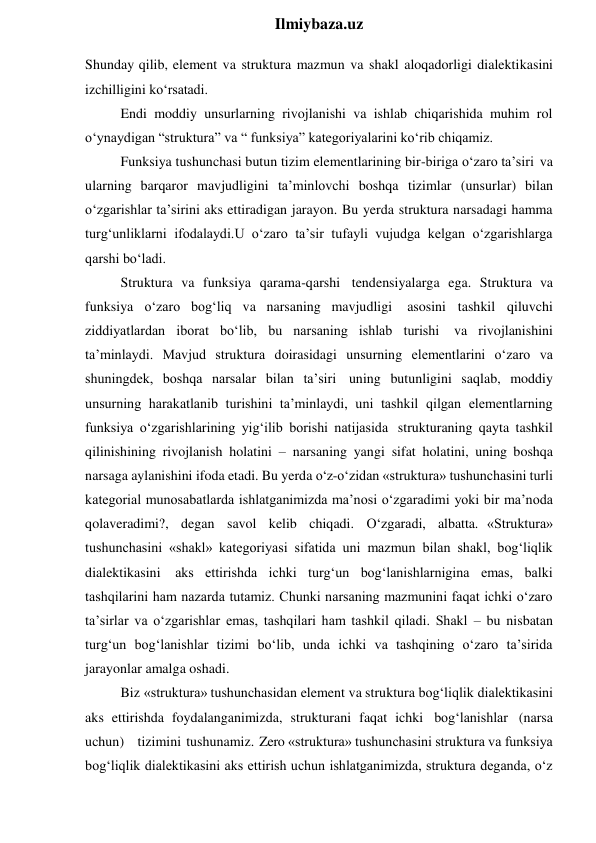  
Ilmiybaza.uz 
Shunday qilib, element va struktura mazmun va shakl aloqadorligi dialektikasini 
izchilligini ko‘rsatadi. 
Endi moddiy unsurlarning rivojlanishi va ishlab chiqarishida muhim rol 
o‘ynaydigan “struktura” va “ funksiya” kategoriyalarini ko‘rib chiqamiz. 
Funksiya tushunchasi butun tizim elementlarining bir-biriga o‘zaro ta’siri va 
ularning barqaror mavjudligini ta’minlovchi boshqa tizimlar (unsurlar) bilan 
o‘zgarishlar ta’sirini aks ettiradigan jarayon. Bu yerda struktura narsadagi hamma 
turg‘unliklarni ifodalaydi.U o‘zaro ta’sir tufayli vujudga kelgan o‘zgarishlarga 
qarshi bo‘ladi. 
Struktura va funksiya qarama-qarshi tendensiyalarga ega. Struktura va 
funksiya o‘zaro bog‘liq va narsaning mavjudligi 
asosini tashkil qiluvchi 
ziddiyatlardan iborat bo‘lib, bu narsaning ishlab turishi va rivojlanishini 
ta’minlaydi. Mavjud struktura doirasidagi unsurning elementlarini o‘zaro va 
shuningdek, boshqa narsalar bilan ta’siri uning butunligini saqlab, moddiy 
unsurning harakatlanib turishini ta’minlaydi, uni tashkil qilgan elementlarning 
funksiya o‘zgarishlarining yig‘ilib borishi natijasida strukturaning qayta tashkil 
qilinishining rivojlanish holatini – narsaning yangi sifat holatini, uning boshqa 
narsaga aylanishini ifoda etadi. Bu yerda o‘z-o‘zidan «struktura» tushunchasini turli 
kategorial munosabatlarda ishlatganimizda ma’nosi o‘zgaradimi yoki bir ma’noda 
qolaveradimi?, degan savol kelib chiqadi. O‘zgaradi, albatta. «Struktura» 
tushunchasini «shakl» kategoriyasi sifatida uni mazmun bilan shakl, bog‘liqlik 
dialektikasini aks ettirishda ichki turg‘un bog‘lanishlarnigina emas, balki 
tashqilarini ham nazarda tutamiz. Chunki narsaning mazmunini faqat ichki o‘zaro 
ta’sirlar va o‘zgarishlar emas, tashqilari ham tashkil qiladi. Shakl – bu nisbatan 
turg‘un bog‘lanishlar tizimi bo‘lib, unda ichki va tashqining o‘zaro ta’sirida 
jarayonlar amalga oshadi. 
Biz «struktura» tushunchasidan element va struktura bog‘liqlik dialektikasini 
aks ettirishda foydalanganimizda, strukturani faqat ichki bog‘lanishlar (narsa 
uchun)  tizimini tushunamiz. Zero «struktura» tushunchasini struktura va funksiya 
bog‘liqlik dialektikasini aks ettirish uchun ishlatganimizda, struktura deganda, o‘z 
