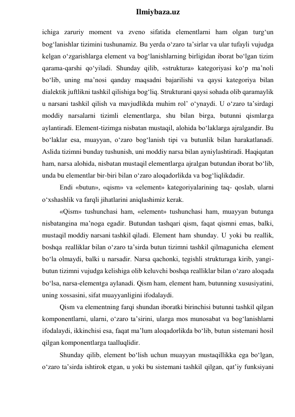  
Ilmiybaza.uz 
ichiga zaruriy moment va zveno sifatida elementlarni ham olgan turg‘un 
bog‘lanishlar tizimini tushunamiz. Bu yerda o‘zaro ta’sirlar va ular tufayli vujudga 
kelgan o‘zgarishlarga element va bog‘lanishlarning birligidan iborat bo‘lgan tizim 
qarama-qarshi qo‘yiladi. Shunday qilib, «struktura» kategoriyasi ko‘p ma’noli 
bo‘lib, uning ma’nosi qanday maqsadni bajarilishi va qaysi kategoriya bilan 
dialektik juftlikni tashkil qilishiga bog‘liq. Strukturani qaysi sohada olib qaramaylik 
u narsani tashkil qilish va mavjudlikda muhim rol’ o‘ynaydi. U o‘zaro ta’sirdagi 
moddiy narsalarni tizimli elementlarga, shu bilan birga, butunni qismlarga 
aylantiradi. Element-tizimga nisbatan mustaqil, alohida bo‘laklarga ajralgandir. Bu 
bo‘laklar esa, muayyan, o‘zaro bog‘lanish tipi va butunlik bilan harakatlanadi. 
Aslida tizimni bunday tushunish, uni moddiy narsa bilan ayniylashtiradi. Haqiqatan 
ham, narsa alohida, nisbatan mustaqil elementlarga ajralgan butundan iborat bo‘lib, 
unda bu elementlar bir-biri bilan o‘zaro aloqadorlikda va bog‘liqlikdadir. 
Endi «butun», «qism» va «element» kategoriyalarining taq- qoslab, ularni 
o‘xshashlik va farqli jihatlarini aniqlashimiz kerak. 
«Qism» tushunchasi ham, «element» tushunchasi ham, muayyan butunga 
nisbatangina ma’noga egadir. Butundan tashqari qism, faqat qismni emas, balki, 
mustaqil moddiy narsani tashkil qiladi. Element ham shunday. U yoki bu reallik, 
boshqa realliklar bilan o‘zaro ta’sirda butun tizimni tashkil qilmagunicha element 
bo‘la olmaydi, balki u narsadir. Narsa qachonki, tegishli strukturaga kirib, yangi-
butun tizimni vujudga kelishiga olib keluvchi boshqa realliklar bilan o‘zaro aloqada 
bo‘lsa, narsa-elementga aylanadi. Qism ham, element ham, butunning xususiyatini, 
uning xossasini, sifat muayyanligini ifodalaydi. 
Qism va elementning farqi shundan iboratki birinchisi butunni tashkil qilgan 
komponentlarni, ularni, o‘zaro ta’sirini, ularga mos munosabat va bog‘lanishlarni 
ifodalaydi, ikkinchisi esa, faqat ma’lum aloqadorlikda bo‘lib, butun sistemani hosil 
qilgan komponentlarga taalluqlidir. 
Shunday qilib, element bo‘lish uchun muayyan mustaqillikka ega bo‘lgan, 
o‘zaro ta’sirda ishtirok etgan, u yoki bu sistemani tashkil qilgan, qat’iy funksiyani 
