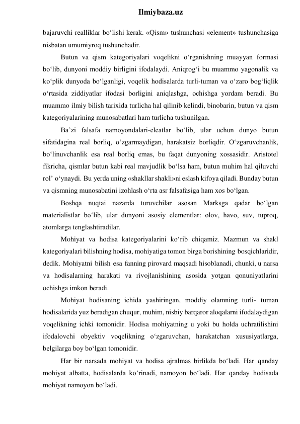  
Ilmiybaza.uz 
bajaruvchi realliklar bo‘lishi kerak. «Qism» tushunchasi «element» tushunchasiga 
nisbatan umumiyroq tushunchadir. 
Butun va qism kategoriyalari voqelikni o‘rganishning muayyan formasi 
bo‘lib, dunyoni moddiy birligini ifodalaydi. Aniqrog‘i bu muammo yagonalik va 
ko‘plik dunyoda bo‘lganligi, voqelik hodisalarda turli-tuman va o‘zaro bog‘liqlik 
o‘rtasida ziddiyatlar ifodasi borligini aniqlashga, ochishga yordam beradi. Bu 
muammo ilmiy bilish tarixida turlicha hal qilinib kelindi, binobarin, butun va qism 
kategoriyalarining munosabatlari ham turlicha tushunilgan. 
Ba’zi falsafa namoyondalari-eleatlar bo‘lib, ular uchun dunyo butun 
sifatidagina real borliq, o‘zgarmaydigan, harakatsiz borliqdir. O‘zgaruvchanlik, 
bo‘linuvchanlik esa real borliq emas, bu faqat dunyoning xossasidir. Aristotel 
fikricha, qismlar butun kabi real mavjudlik bo‘lsa ham, butun muhim hal qiluvchi 
rol’ o‘ynaydi. Bu yerda uning «shakllar shakli»ni eslash kifoya qiladi. Bunday butun 
va qismning munosabatini izohlash o‘rta asr falsafasiga ham xos bo‘lgan. 
Boshqa nuqtai nazarda turuvchilar asosan Marksga qadar bo‘lgan 
materialistlar bo‘lib, ular dunyoni asosiy elementlar: olov, havo, suv, tuproq, 
atomlarga tenglashtiradilar. 
Mohiyat va hodisa kategoriyalarini ko‘rib chiqamiz. Mazmun va shakl 
kategoriyalari bilishning hodisa, mohiyatiga tomon birga borishining bosqichlaridir, 
dedik. Mohiyatni bilish esa fanning pirovard maqsadi hisoblanadi, chunki, u narsa 
va hodisalarning harakati va rivojlanishining asosida yotgan qonuniyatlarini 
ochishga imkon beradi. 
Mohiyat hodisaning ichida yashiringan, moddiy olamning turli- tuman 
hodisalarida yuz beradigan chuqur, muhim, nisbiy barqaror aloqalarni ifodalaydigan 
voqelikning ichki tomonidir. Hodisa mohiyatning u yoki bu holda uchratilishini 
ifodalovchi obyektiv voqelikning o‘zgaruvchan, harakatchan xususiyatlarga, 
belgilarga boy bo‘lgan tomonidir. 
Har bir narsada mohiyat va hodisa ajralmas birlikda bo‘ladi. Har qanday 
mohiyat albatta, hodisalarda ko‘rinadi, namoyon bo‘ladi. Har qanday hodisada 
mohiyat namoyon bo‘ladi. 
