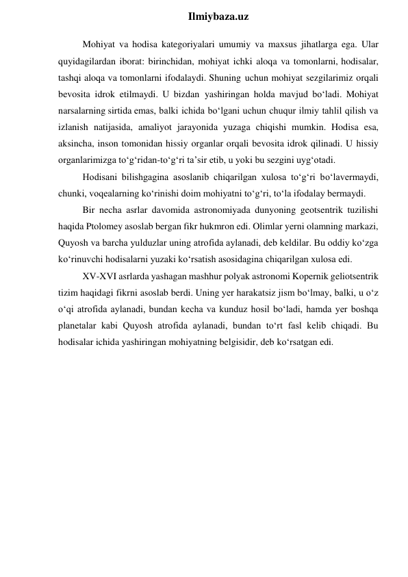  
Ilmiybaza.uz 
Mohiyat va hodisa kategoriyalari umumiy va maxsus jihatlarga ega. Ular 
quyidagilardan iborat: birinchidan, mohiyat ichki aloqa va tomonlarni, hodisalar, 
tashqi aloqa va tomonlarni ifodalaydi. Shuning uchun mohiyat sezgilarimiz orqali 
bevosita idrok etilmaydi. U bizdan yashiringan holda mavjud bo‘ladi. Mohiyat 
narsalarning sirtida emas, balki ichida bo‘lgani uchun chuqur ilmiy tahlil qilish va 
izlanish natijasida, amaliyot jarayonida yuzaga chiqishi mumkin. Hodisa esa, 
aksincha, inson tomonidan hissiy organlar orqali bevosita idrok qilinadi. U hissiy 
organlarimizga to‘g‘ridan-to‘g‘ri ta’sir etib, u yoki bu sezgini uyg‘otadi. 
Hodisani bilishgagina asoslanib chiqarilgan xulosa to‘g‘ri bo‘lavermaydi, 
chunki, voqealarning ko‘rinishi doim mohiyatni to‘g‘ri, to‘la ifodalay bermaydi. 
Bir necha asrlar davomida astronomiyada dunyoning geotsentrik tuzilishi 
haqida Ptolomey asoslab bergan fikr hukmron edi. Olimlar yerni olamning markazi, 
Quyosh va barcha yulduzlar uning atrofida aylanadi, deb keldilar. Bu oddiy ko‘zga 
ko‘rinuvchi hodisalarni yuzaki ko‘rsatish asosidagina chiqarilgan xulosa edi. 
XV-XVI asrlarda yashagan mashhur polyak astronomi Kopernik geliotsentrik 
tizim haqidagi fikrni asoslab berdi. Uning yer harakatsiz jism bo‘lmay, balki, u o‘z 
o‘qi atrofida aylanadi, bundan kecha va kunduz hosil bo‘ladi, hamda yer boshqa 
planetalar kabi Quyosh atrofida aylanadi, bundan to‘rt fasl kelib chiqadi. Bu 
hodisalar ichida yashiringan mohiyatning belgisidir, deb ko‘rsatgan edi. 
