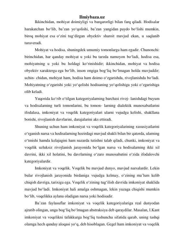  
Ilmiybaza.uz 
Ikkinchidan, mohiyat doimiyligi va barqarorligi bilan farq qiladi. Hodisalar 
harakatchan bo‘lib, ba’zan yo‘qolishi, ba’zan yangidan paydo bo‘lishi mumkin, 
biroq mohiyat esa o‘zini tug‘dirgan obyektiv sharoit mavjud ekan, u saqlanib 
turaveradi. 
Mohiyat va hodisa, shuningdek umumiy tomonlarga ham egadir. Chunonchi: 
birinchidan, har qanday mohiyat u yoki bu tarzda namoyon bo‘ladi, hodisa esa, 
mohiyatning u yoki bu holdagi ko‘rinishidir; ikkinchidan, mohiyat va hodisa 
obyektiv xarakterga ega bo‘lib, inson ongiga bog‘liq bo‘lmagan holda mavjuddir; 
uchin- chidan, mohiyat ham, hodisa ham doimo o‘zgarishda, rivojlanishda bo‘ladi. 
Mohiyatning o‘zgarishi yoki yo‘qolishi hodisaning yo‘qolishiga yoki o‘zgarishiga 
olib keladi. 
Yuqorida ko‘rib o‘tilgan kategoriyalarning barchasi rivoj- lanishdagi buyum 
va hodisalarning turli tomonlarini, bu tomon- larning dialektik munosabatlarini 
ifodalasa, imkoniyat va voqelik kategoriyalari ularni vujudga kelishi, shakllana 
borishi, rivojlanish davrlarini, darajalarini aks ettiradi. 
Shuning uchun ham imkoniyat va voqelik kategoriyalarining xususiyatlarini 
o‘rganish narsa va hodisalarning hozirdagi mavjud shakli bilan bir qatorda, ularning 
o‘tmishi hamda kelajagini ham nazarda tutishni talab qiladi, chunki, imkoniyat va 
voqelik uzluksiz rivojlanish jarayonida bo‘lgan narsa va hodisalarning ikki xil 
davrini, ikki xil holatini, bu davrlarning o‘zaro munosabatini o‘zida ifodalovchi 
kategoriyalardir. 
Imkoniyat va voqelik. Voqelik bu mavjud dunyo, mavjud narsalardir. Lekin 
bular rivojlanish jarayonida birdaniga vujudga kelmay, o‘zining ma’lum kelib 
chiqish davriga, tarixiga ega. Voqelik o‘zining tug‘ilish davrida imkoniyat shaklida 
mavjud bo‘ladi. Imkoniyat hali amalga oshmagan, lekin yuzaga chiqishi mumkin 
bo‘lib, voqelikka aylana oladigan narsa yoki hodisadir. 
Ba’zan faylasuflar imkoniyat va voqelik kategoriyalariga real dunyodan 
ajratib olingan, unga bog‘liq bo‘lmagan abstraksiya deb qaraydilar. Masalan, I.Kant 
imkoniyat va voqelikni tafakkurga bog‘liq tushuncha sifatida qarab, uning tashqi 
olamga hech qanday aloqasi yo‘q, deb hisoblagan. Gegel ham imkoniyat va voqelik 
