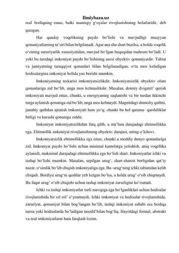  
Ilmiybaza.uz 
real borliqning emas, balki mantiqiy g‘oyalar rivojlanishining holatlaridir, deb 
qaragan. 
Har qanday voqelikning paydo bo‘lishi va mavjudligi muayyan 
qonuniyatlarning ta’siri bilan belgilanadi. Agar ana shu shart buzilsa, u holda voqelik 
o‘zining zaruriyatlik xususiyatidan, mavjud bo‘lgan huquqidan mahrum bo‘ladi. U 
yoki bu tarzdagi imkoniyat paydo bo‘lishining asosi obyektiv qonuniyatdir. Tabiat 
va jamiyatning taraqqiyot qonunlari bilan belgilanadigan, o‘ta mos keladigan 
hodisalargina imkoniyat holida yuz berishi mumkin. 
Imkoniyatning teskarisi imkoniyatsizlikdir. Imkoniyatsizlik obyektiv olam 
qonunlariga zid bo‘lib, unga mos kelmaslikdir. Masalan, doimiy dvigatel’ qurish 
imkoniyati mavjud emas, chunki, u energiyaning saqlanishi va bir turdan ikkinchi 
turga aylanish qonuniga zid bo‘lib, unga mos kelmaydi. Magnitdagi shimoliy qutbni, 
janubiy qutbdan ajratish imkoniyati ham yo‘q; chunki bu hol qarama- qarshiliklar 
birligi va kurashi qonuniga ziddir. 
Imkoniyat imkoniyatsizlikdan farq qilib, u ma’lum darajadagi ehtimollikka 
ega. Ehtimollik imkoniyat rivojlanishining obyektiv darajasi, uning o‘lchovi. 
Imkoniyatsizlik ehtimollikka ega emas, chunki u moddiy dunyo qonunlariga 
zid. Imkoniyat paydo bo‘lishi uchun minimal kamolatga yetishish, aniq voqellika 
aylanish, maksimal darajadagi ehtimollikka ega bo‘lish shart. Imkoniyatlar ichki va 
tashqi bo‘lishi mumkin. Masalan, sepilgan urug‘, shart-sharoit borligidan qat’iy 
nazar, o‘simlik bo‘lib chiqish imkoniyatiga ega. Bu–urug‘ning ichki tabiatidan kelib 
chiqadi. Bordiyu urug‘ni qushlar yeb ketgan bo‘lsa, u holda urug‘ o‘sib chiqmaydi. 
Bu faqat urug‘ o‘sib chiqishi uchun tashqi imkoniyat zarurligini ko‘rsatadi. 
Ichki va tashqi imkoniyatlar turli mavqega ega bo‘lganliklari uchun hodisalar 
rivojlanishida bir xil rol’ o‘ynamaydi. Ichki imkoniyat va hodisalar rivojlanishida, 
zaruriyat, qonuniyat bilan bog‘langan bo‘lib, tashqi imkoniyat sababi esa boshqa 
narsa yoki hodisalarda bo‘ladigan tasodif bilan bog‘liq. Hayotdagi formal, abstrakt 
va real imkoniyatlarni ham farqlash lozim. 
