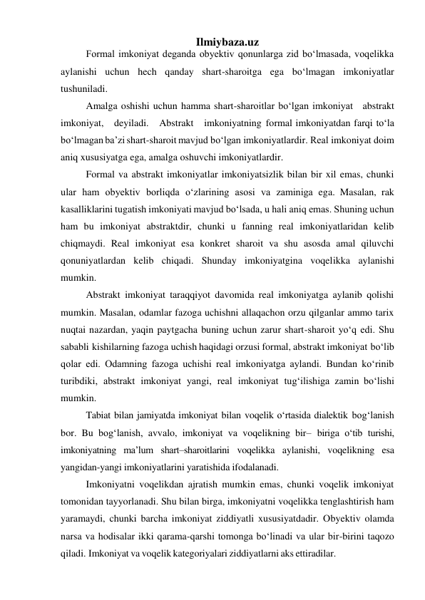  
Ilmiybaza.uz 
Formal imkoniyat deganda obyektiv qonunlarga zid bo‘lmasada, voqelikka 
aylanishi uchun hech qanday shart-sharoitga ega bo‘lmagan imkoniyatlar 
tushuniladi. 
Amalga oshishi uchun hamma shart-sharoitlar bo‘lgan imkoniyat abstrakt 
imkoniyat, deyiladi. Abstrakt imkoniyatning formal imkoniyatdan farqi to‘la 
bo‘lmagan ba’zi shart-sharoit mavjud bo‘lgan imkoniyatlardir. Real imkoniyat doim 
aniq xususiyatga ega, amalga oshuvchi imkoniyatlardir. 
Formal va abstrakt imkoniyatlar imkoniyatsizlik bilan bir xil emas, chunki 
ular ham obyektiv borliqda o‘zlarining asosi va zaminiga ega. Masalan, rak 
kasalliklarini tugatish imkoniyati mavjud bo‘lsada, u hali aniq emas. Shuning uchun 
ham bu imkoniyat abstraktdir, chunki u fanning real imkoniyatlaridan kelib 
chiqmaydi. Real imkoniyat esa konkret sharoit va shu asosda amal qiluvchi 
qonuniyatlardan kelib chiqadi. Shunday imkoniyatgina voqelikka aylanishi 
mumkin. 
Abstrakt imkoniyat taraqqiyot davomida real imkoniyatga aylanib qolishi 
mumkin. Masalan, odamlar fazoga uchishni allaqachon orzu qilganlar ammo tarix 
nuqtai nazardan, yaqin paytgacha buning uchun zarur shart-sharoit yo‘q edi. Shu 
sababli kishilarning fazoga uchish haqidagi orzusi formal, abstrakt imkoniyat bo‘lib 
qolar edi. Odamning fazoga uchishi real imkoniyatga aylandi. Bundan ko‘rinib 
turibdiki, abstrakt imkoniyat yangi, real imkoniyat tug‘ilishiga zamin bo‘lishi 
mumkin. 
Tabiat bilan jamiyatda imkoniyat bilan voqelik o‘rtasida dialektik bog‘lanish 
bor. Bu bog‘lanish, avvalo, imkoniyat va voqelikning bir– biriga o‘tib turishi, 
imkoniyatning ma’lum shart–sharoitlarini voqelikka aylanishi, voqelikning esa 
yangidan-yangi imkoniyatlarini yaratishida ifodalanadi. 
Imkoniyatni voqelikdan ajratish mumkin emas, chunki voqelik imkoniyat 
tomonidan tayyorlanadi. Shu bilan birga, imkoniyatni voqelikka tenglashtirish ham 
yaramaydi, chunki barcha imkoniyat ziddiyatli xususiyatdadir. Obyektiv olamda 
narsa va hodisalar ikki qarama-qarshi tomonga bo‘linadi va ular bir-birini taqozo 
qiladi. Imkoniyat va voqelik kategoriyalari ziddiyatlarni aks ettiradilar. 
