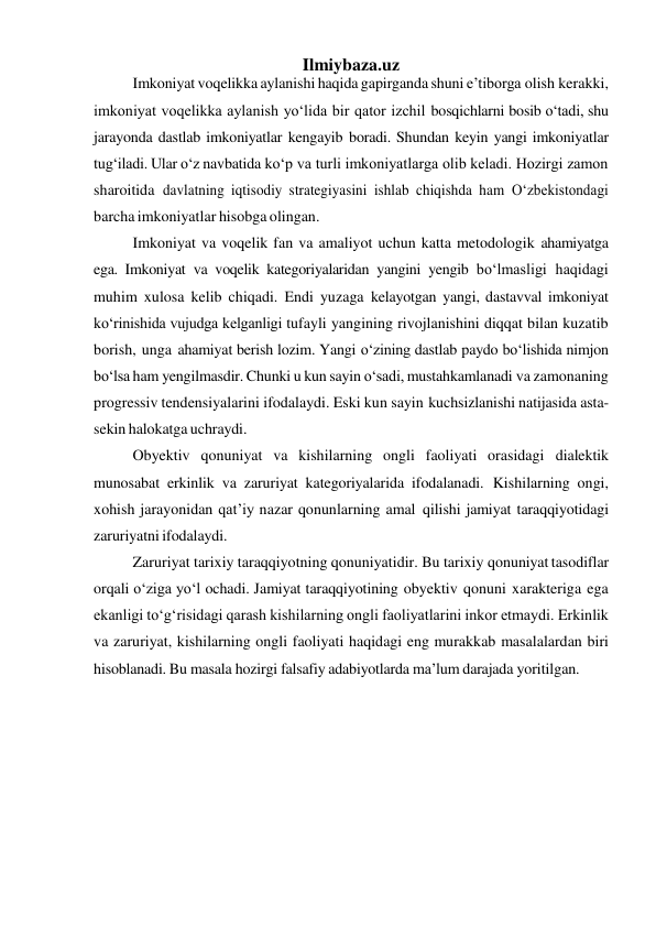  
Ilmiybaza.uz 
Imkoniyat voqelikka aylanishi haqida gapirganda shuni e’tiborga olish kerakki, 
imkoniyat voqelikka aylanish yo‘lida bir qator izchil bosqichlarni bosib o‘tadi, shu 
jarayonda dastlab imkoniyatlar kengayib boradi. Shundan keyin yangi imkoniyatlar 
tug‘iladi. Ular o‘z navbatida ko‘p va turli imkoniyatlarga olib keladi. Hozirgi zamon 
sharoitida davlatning iqtisodiy strategiyasini ishlab chiqishda ham O‘zbekistondagi 
barcha imkoniyatlar hisobga olingan. 
Imkoniyat va voqelik fan va amaliyot uchun katta metodologik ahamiyatga 
ega. Imkoniyat va voqelik kategoriyalaridan yangini yengib bo‘lmasligi haqidagi 
muhim xulosa kelib chiqadi. Endi yuzaga kelayotgan yangi, dastavval imkoniyat 
ko‘rinishida vujudga kelganligi tufayli yangining rivojlanishini diqqat bilan kuzatib 
borish, unga ahamiyat berish lozim. Yangi o‘zining dastlab paydo bo‘lishida nimjon 
bo‘lsa ham yengilmasdir. Chunki u kun sayin o‘sadi, mustahkamlanadi va zamonaning 
progressiv tendensiyalarini ifodalaydi. Eski kun sayin kuchsizlanishi natijasida asta-
sekin halokatga uchraydi. 
Obyektiv qonuniyat va kishilarning ongli faoliyati orasidagi dialektik 
munosabat erkinlik va zaruriyat kategoriyalarida ifodalanadi. Kishilarning ongi, 
xohish jarayonidan qat’iy nazar qonunlarning amal qilishi jamiyat taraqqiyotidagi 
zaruriyatni ifodalaydi. 
Zaruriyat tarixiy taraqqiyotning qonuniyatidir. Bu tarixiy qonuniyat tasodiflar 
orqali o‘ziga yo‘l ochadi. Jamiyat taraqqiyotining obyektiv qonuni xarakteriga ega 
ekanligi to‘g‘risidagi qarash kishilarning ongli faoliyatlarini inkor etmaydi. Erkinlik 
va zaruriyat, kishilarning ongli faoliyati haqidagi eng murakkab masalalardan biri 
hisoblanadi. Bu masala hozirgi falsafiy adabiyotlarda ma’lum darajada yoritilgan. 
 
