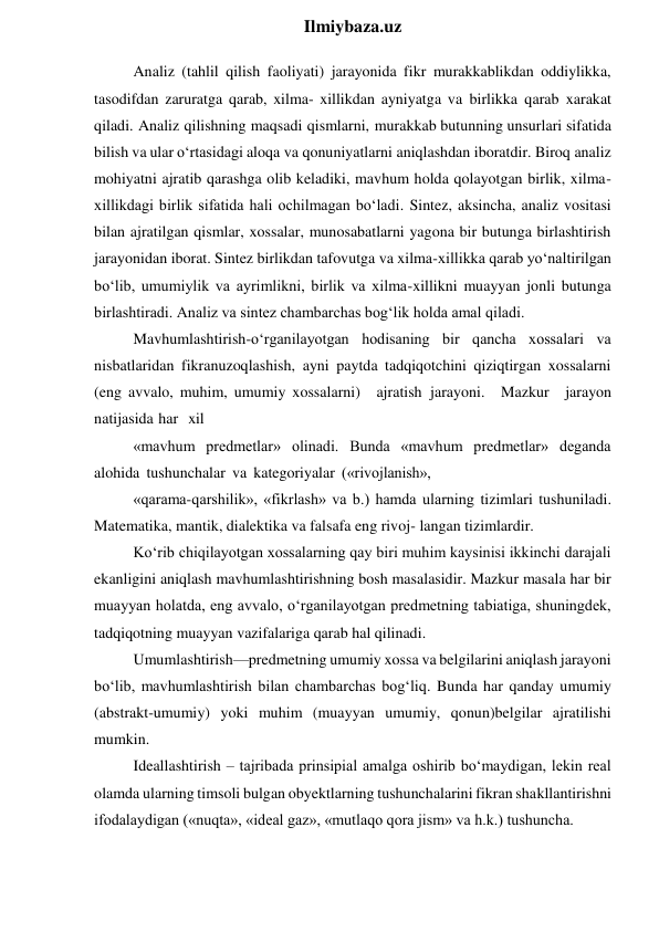  
Ilmiybaza.uz 
Analiz (tahlil qilish faoliyati) jarayonida fikr murakkablikdan oddiylikka, 
tasodifdan zaruratga qarab, xilma- xillikdan ayniyatga va birlikka qarab xarakat 
qiladi. Analiz qilishning maqsadi qismlarni, murakkab butunning unsurlari sifatida 
bilish va ular o‘rtasidagi aloqa va qonuniyatlarni aniqlashdan iboratdir. Biroq analiz 
mohiyatni ajratib qarashga olib keladiki, mavhum holda qolayotgan birlik, xilma-
xillikdagi birlik sifatida hali ochilmagan bo‘ladi. Sintez, aksincha, analiz vositasi 
bilan ajratilgan qismlar, xossalar, munosabatlarni yagona bir butunga birlashtirish 
jarayonidan iborat. Sintez birlikdan tafovutga va xilma-xillikka qarab yo‘naltirilgan 
bo‘lib, umumiylik va ayrimlikni, birlik va xilma-xillikni muayyan jonli butunga 
birlashtiradi. Analiz va sintez chambarchas bog‘lik holda amal qiladi. 
Mavhumlashtirish-o‘rganilayotgan hodisaning bir qancha xossalari va 
nisbatlaridan fikranuzoqlashish, ayni paytda tadqiqotchini qiziqtirgan xossalarni 
(eng avvalo, muhim, umumiy xossalarni) ajratish jarayoni. Mazkur jarayon 
natijasida har xil 
«mavhum predmetlar» olinadi. Bunda «mavhum predmetlar» deganda 
alohida tushunchalar va kategoriyalar («rivojlanish», 
«qarama-qarshilik», «fikrlash» va b.) hamda ularning tizimlari tushuniladi. 
Matematika, mantik, dialektika va falsafa eng rivoj- langan tizimlardir. 
Ko‘rib chiqilayotgan xossalarning qay biri muhim kaysinisi ikkinchi darajali 
ekanligini aniqlash mavhumlashtirishning bosh masalasidir. Mazkur masala har bir 
muayyan holatda, eng avvalo, o‘rganilayotgan predmetning tabiatiga, shuningdek, 
tadqiqotning muayyan vazifalariga qarab hal qilinadi. 
Umumlashtirish—predmetning umumiy xossa va belgilarini aniqlash jarayoni 
bo‘lib, mavhumlashtirish bilan chambarchas bog‘liq. Bunda har qanday umumiy 
(abstrakt-umumiy) yoki muhim (muayyan umumiy, qonun)belgilar ajratilishi 
mumkin. 
Ideallashtirish – tajribada prinsipial amalga oshirib bo‘maydigan, lekin real 
olamda ularning timsoli bulgan obyektlarning tushunchalarini fikran shakllantirishni 
ifodalaydigan («nuqta», «ideal gaz», «mutlaqo qora jism» va h.k.) tushuncha. 
