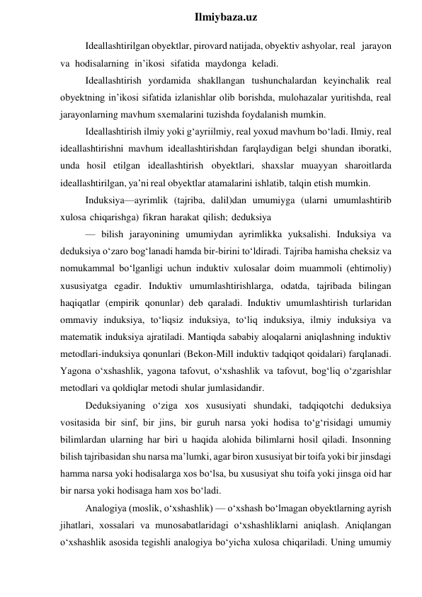  
Ilmiybaza.uz 
Ideallashtirilgan obyektlar, pirovard natijada, obyektiv ashyolar, real jarayon 
va hodisalarning in’ikosi sifatida maydonga keladi. 
Ideallashtirish yordamida shakllangan tushunchalardan keyinchalik real 
obyektning in’ikosi sifatida izlanishlar olib borishda, mulohazalar yuritishda, real 
jarayonlarning mavhum sxemalarini tuzishda foydalanish mumkin. 
Ideallashtirish ilmiy yoki g‘ayriilmiy, real yoxud mavhum bo‘ladi. Ilmiy, real 
ideallashtirishni mavhum ideallashtirishdan farqlaydigan belgi shundan iboratki, 
unda hosil etilgan ideallashtirish obyektlari, shaxslar muayyan sharoitlarda 
ideallashtirilgan, ya’ni real obyektlar atamalarini ishlatib, talqin etish mumkin. 
Induksiya—ayrimlik (tajriba, dalil)dan umumiyga (ularni umumlashtirib 
xulosa chiqarishga) fikran harakat qilish; deduksiya 
— bilish jarayonining umumiydan ayrimlikka yuksalishi. Induksiya va 
deduksiya o‘zaro bog‘lanadi hamda bir-birini to‘ldiradi. Tajriba hamisha cheksiz va 
nomukammal bo‘lganligi uchun induktiv xulosalar doim muammoli (ehtimoliy) 
xususiyatga egadir. Induktiv umumlashtirishlarga, odatda, tajribada bilingan 
haqiqatlar (empirik qonunlar) deb qaraladi. Induktiv umumlashtirish turlaridan 
ommaviy induksiya, to‘liqsiz induksiya, to‘liq induksiya, ilmiy induksiya va 
matematik induksiya ajratiladi. Mantiqda sababiy aloqalarni aniqlashning induktiv 
metodlari-induksiya qonunlari (Bekon-Mill induktiv tadqiqot qoidalari) farqlanadi. 
Yagona o‘xshashlik, yagona tafovut, o‘xshashlik va tafovut, bog‘liq o‘zgarishlar 
metodlari va qoldiqlar metodi shular jumlasidandir. 
Deduksiyaning o‘ziga xos xususiyati shundaki, tadqiqotchi deduksiya 
vositasida bir sinf, bir jins, bir guruh narsa yoki hodisa to‘g‘risidagi umumiy 
bilimlardan ularning har biri u haqida alohida bilimlarni hosil qiladi. Insonning 
bilish tajribasidan shu narsa ma’lumki, agar biron xususiyat bir toifa yoki bir jinsdagi 
hamma narsa yoki hodisalarga xos bo‘lsa, bu xususiyat shu toifa yoki jinsga oid har 
bir narsa yoki hodisaga ham xos bo‘ladi. 
Analogiya (moslik, o‘xshashlik) — o‘xshash bo‘lmagan obyektlarning ayrish 
jihatlari, xossalari va munosabatlaridagi o‘xshashliklarni aniqlash. Aniqlangan 
o‘xshashlik asosida tegishli analogiya bo‘yicha xulosa chiqariladi. Uning umumiy 
