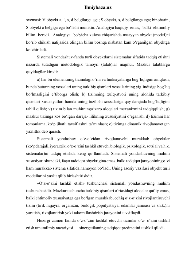  
Ilmiybaza.uz 
sxemasi: V obyekt a, ‘, s, d belgilarga ega; S obyekt, s, d belgilarga ega; binobarin, 
S obyekt a belgiga ega bo‘lishi mumkin. Analogiya haqiqiy emas, balki ehtimoliy 
bilim beradi. Analogiya bo‘yicha xulosa chiqarishda muayyan obyekt (model)ni 
ko‘rib chikish natijasida olingan bilim boshqa nisbatan kam o‘rganilgan obyektga 
ko‘chiriladi. 
Sistemali yondashuv-fanda turli obyektlarni sistemalar sifatida tadqiq etishni 
nazarda tutadigan metodologik tamoyil (talab)lar majmui. Mazkur talablarga 
quyidagilar kiradi: 
a) har bir elementning tizimdagi o‘rni va funksiyalariga bog‘liqligini aniqlash, 
bunda butunning xossalari uning tarkibiy qismlari xossalarining yig‘indisiga bog‘liq 
bo‘lmasligini e’tiborga olish; b) tizimning xulq-atvori uning alohida tarkibiy 
qismlari xususiyatlari hamda uning tuzilishi xossalariga qay darajada bog‘liqligini 
tahlil qilish; v) tizim bilan muhitningo‘zaro aloqalari mexanizmini tadqiqqilish; g) 
mazkur tizimga xos bo‘lgan daraja- lilikning xususiyatini o‘rganish; d) tizimni har 
tomonlama, ko‘p jihatli tavsiflashni ta’minlash; e) tizimga dinamik rivojlanayotgan 
yaxlitlik deb qarash. 
Sistemali yondashuv o‘z-o‘zidan rivojlanuvchi murakkab obyektlar 
(ko‘pdarajali, iyerarxik, o‘z-o‘zini tashkil etuvchi biologik, psixologik, sotsial va h.k. 
sistemalar)ni tadqiq etishda keng qo‘llaniladi. Sistemali yondashuvning muhim 
xususiyati shundaki, faqat tadqiqot obyektigina emas, balki tadqiqot jarayonining o‘zi 
ham murakkab sistema sifatida namoyon bo‘ladi. Uning asosiy vazifasi obyekt turli 
modellarini yaxlit qilib birlashtirishdir. 
«O‘z-o‘zini tashkil etish» tushunchasi sistemali yondashuvning muhim 
tushunchasidir. Mazkur tushuncha tarkibiy qismlari o‘rtasidagi aloqalar qat’iy emas, 
balki ehtimoliy xususiyatga ega bo‘lgan murakkab, ochiq o‘z-o‘zini rivojlantiruvchi 
tizim (tirik hujayra, organizm, biologik populyatsiya, odamlar jamoasi va sh.k.)ni 
yaratish, rivojlantirish yoki takomillashtirish jarayonini tavsiflaydi. 
Hozirgi zamon fanida o‘z-o‘zini tashkil etuvchi tizimlar o‘z- o‘zini tashkil 
etish umumilmiy nazariyasi — sinergetikaning tadqiqot predmetini tashkil qiladi. 
