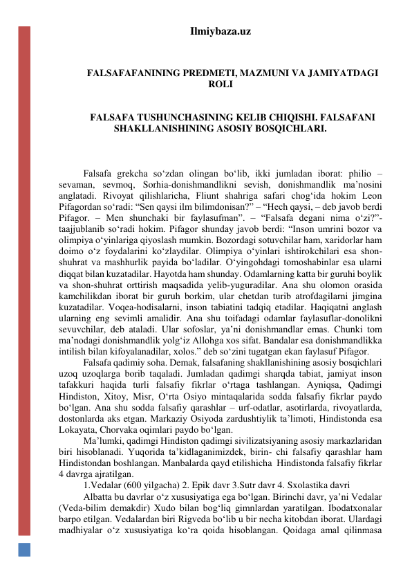 Ilmiybaza.uz 
 
 
FALSAFAFANINING PREDMETI, MAZMUNI VA JAMIYATDAGI 
ROLI 
 
 
FALSAFA TUSHUNCHASINING KELIB CHIQISHI. FALSAFANI 
SHAKLLANISHINING ASOSIY BOSQICHLARI. 
 
 
 
Falsafa grekcha so‘zdan olingan bo‘lib, ikki jumladan iborat: philio – 
sevaman, sevmoq, Sorhia-donishmandlikni sevish, donishmandlik ma’nosini 
anglatadi. Rivoyat qilishlaricha, Fliunt shahriga safari chog‘ida hokim Leon 
Pifagordan so‘radi: “Sen qaysi ilm bilimdonisan?” – “Hech qaysi, – deb javob berdi 
Pifagor. – Men shunchaki bir faylasufman”. – “Falsafa degani nima o‘zi?”- 
taajjublanib so‘radi hokim. Pifagor shunday javob berdi: “Inson umrini bozor va 
olimpiya o‘yinlariga qiyoslash mumkin. Bozordagi sotuvchilar ham, xaridorlar ham 
doimo o‘z foydalarini ko‘zlaydilar. Olimpiya o‘yinlari ishtirokchilari esa shon-
shuhrat va mashhurlik payida bo‘ladilar. O‘yingohdagi tomoshabinlar esa ularni 
diqqat bilan kuzatadilar. Hayotda ham shunday. Odamlarning katta bir guruhi boylik 
va shon-shuhrat orttirish maqsadida yelib-yuguradilar. Ana shu olomon orasida 
kamchilikdan iborat bir guruh borkim, ular chetdan turib atrofdagilarni jimgina 
kuzatadilar. Voqea-hodisalarni, inson tabiatini tadqiq etadilar. Haqiqatni anglash 
ularning eng sevimli amalidir. Ana shu toifadagi odamlar faylasuflar-donolikni 
sevuvchilar, deb ataladi. Ular sofoslar, ya’ni donishmandlar emas. Chunki tom 
ma’nodagi donishmandlik yolg‘iz Allohga xos sifat. Bandalar esa donishmandlikka 
intilish bilan kifoyalanadilar, xolos.” deb so‘zini tugatgan ekan faylasuf Pifagor. 
Falsafa qadimiy soha. Demak, falsafaning shakllanishining asosiy bosqichlari 
uzoq uzoqlarga borib taqaladi. Jumladan qadimgi sharqda tabiat, jamiyat inson 
tafakkuri haqida turli falsafiy fikrlar o‘rtaga tashlangan. Ayniqsa, Qadimgi 
Hindiston, Xitoy, Misr, O‘rta Osiyo mintaqalarida sodda falsafiy fikrlar paydo 
bo‘lgan. Ana shu sodda falsafiy qarashlar – urf-odatlar, asotirlarda, rivoyatlarda, 
dostonlarda aks etgan. Markaziy Osiyoda zardushtiylik ta’limoti, Hindistonda esa 
Lokayata, Chorvaka oqimlari paydo bo‘lgan. 
Ma’lumki, qadimgi Hindiston qadimgi sivilizatsiyaning asosiy markazlaridan 
biri hisoblanadi. Yuqorida ta’kidlaganimizdek, birin- chi falsafiy qarashlar ham 
Hindistondan boshlangan. Manbalarda qayd etilishicha  Hindistonda falsafiy fikrlar 
4 davrga ajratilgan. 
1.Vedalar (600 yilgacha) 2. Epik davr 3.Sutr davr 4. Sxolastika davri 
Albatta bu davrlar o‘z xususiyatiga ega bo‘lgan. Birinchi davr, ya’ni Vedalar 
(Veda-bilim demakdir) Xudo bilan bog‘liq gimnlardan yaratilgan. Ibodatxonalar 
barpo etilgan. Vedalardan biri Rigveda bo‘lib u bir necha kitobdan iborat. Ulardagi 
madhiyalar o‘z xususiyatiga ko‘ra qoida hisoblangan. Qoidaga amal qilinmasa 
