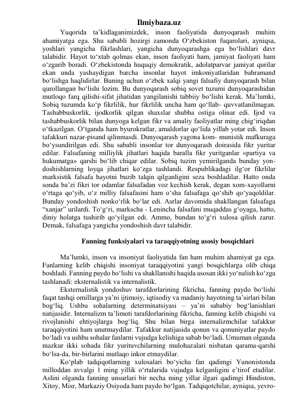 Ilmiybaza.uz 
Yuqorida ta’kidlaganimizdek, inson faoliyatida dunyoqarash muhim 
ahamiyatga ega. Shu sababli hozirgi zamonda O‘zbekiston fuqarolari, ayniqsa, 
yoshlari yangicha fikrlashlari, yangicha dunyoqarashga ega bo‘lishlari davr 
talabidir. Hayot to‘xtab qolmas ekan, inson faoliyati ham, jamiyat faoliyati ham 
o‘zgarib boradi. O‘zbekistonda huquqiy demokratik, adolatparvar jamiyat qurilar 
ekan unda yashaydigan barcha insonlar hayot imkoniyatlaridan bahramand 
bo‘lishga haqlidirlar. Buning uchun o‘zbek xalqi yangi falsafiy dunyoqarash bilan 
qurollangan bo‘lishi lozim. Bu dunyoqarash sobiq sovet tuzumi dunyoqarashidan 
mutloqo farq qilishi-sifat jihatidan yangilanishi tabbiiy bo‘lishi kerak. Ma’lumki, 
Sobiq tuzumda ko‘p fikrlilik, hur fikrlilik uncha ham qo‘llab- quvvatlanilmagan. 
Tashabbuskorlik, ijodkorlik qilgan shaxslar shubha ostiga olinar edi. Ijod va 
tashabbuskorlik bilan dunyoga kelgan fikr va amaliy faoliyatlar ming chig‘iriqdan 
o‘tkazilgan. O‘tganda ham byurokratlar, amaldorlar qo‘lida yillab yotar edi. Inson 
tafakkuri nazar-pisand qilinmasdi. Dunyoqarash yagona kom- munistik mafkuraga 
bo‘ysundirilgan edi. Shu sababli insonlar tor dunyoqarash doirasida fikr yuritar 
edilar. Falsafaning milliylik jihatlari haqida baralla fikr yuritganlar «partiya va 
hukumatga» qarshi bo‘lib chiqar edilar. Sobiq tuzim yemirilganda bunday yon- 
doshishlarning loyqa jihatlari ko‘zga tashlandi. Respublikadagi ilg‘or fikrlilar 
marksistik falsafa hayotni buzib talqin qilganligini seza boshladilar. Hatto onda 
sonda ba’zi fikri tor odamlar falsafadan voz kechish kerak, degan xom-xayollarni 
o‘rtaga qo‘yib, o‘z milliy falsafasini ham o‘sha falsafaga qo‘shib qo‘yaqoldilar. 
Bunday yondoshish nonko‘rlik bo‘lar edi. Asrlar davomida shakllangan falsafaga 
“xanjar” urilardi. To‘g‘ri, markscha - Lenincha falsafani muqaddas g‘oyaga, hatto, 
diniy holatga tushirib qo‘yilgan edi. Ammo, bundan to‘g‘ri xulosa qilish zarur. 
Demak, falsafaga yangicha yondoshish davr talabidir. 
 
Fanning funksiyalari va taraqqiyotning asosiy bosqichlari 
 
Ma’lumki, inson va insoniyat faoliyatida fan ham muhim ahamiyat ga ega. 
Fanlarning kelib chiqishi insoniyat taraqqiyotini yangi bosqichlarga olib chiqa 
boshladi. Fanning paydo bo‘lishi va shakllanishi haqida asosan ikki yo‘nalish ko‘zga 
tashlanadi: eksternalistik va internalistik. 
Eksternalistik yondoshuv tarafdorlarining fikricha, fanning paydo bo‘lishi 
faqat tashqi omillarga ya’ni ijtimoiy, iqtisodiy va madaniy hayotning ta’sirlari bilan 
bog‘liq. Ushbu sohalarning determinatsiyasi – ya’ni sababiy bog‘lanishlari 
natijasidir. Internalizm ta’limoti tarafdorlarining fikricha, fanning kelib chiqishi va 
rivojlanishi ehtiyojlarga bog‘liq. Shu bilan birga internalizmchilar tafakkur 
taraqqiyotini ham unutmaydilar. Tafakkur natijasida qonun va qonuniyatlar paydo 
bo‘ladi va ushbu sohalar fanlarni vujudga kelishiga sabab bo‘ladi. Umuman olganda 
mazkur ikki sohada fikr yurituvchilarning mulohazalari nisbatan qarama-qarshi 
bo‘lsa-da, bir-birlarini mutlaqo inkor etmaydilar. 
Ko‘plab tadqiqotlarning xulosalari bo‘yicha fan qadimgi Yunonistonda 
milloddan avvalgi 1 ming yillik o‘rtalarida vujudga kelganligini e’tirof etadilar. 
Aslini olganda fanning unsurlari bir necha ming yillar ilgari qadimgi Hindiston, 
Xitoy, Misr, Markaziy Osiyoda ham paydo bo‘lgan. Tadqiqotchilar, ayniqsa, yevro- 
