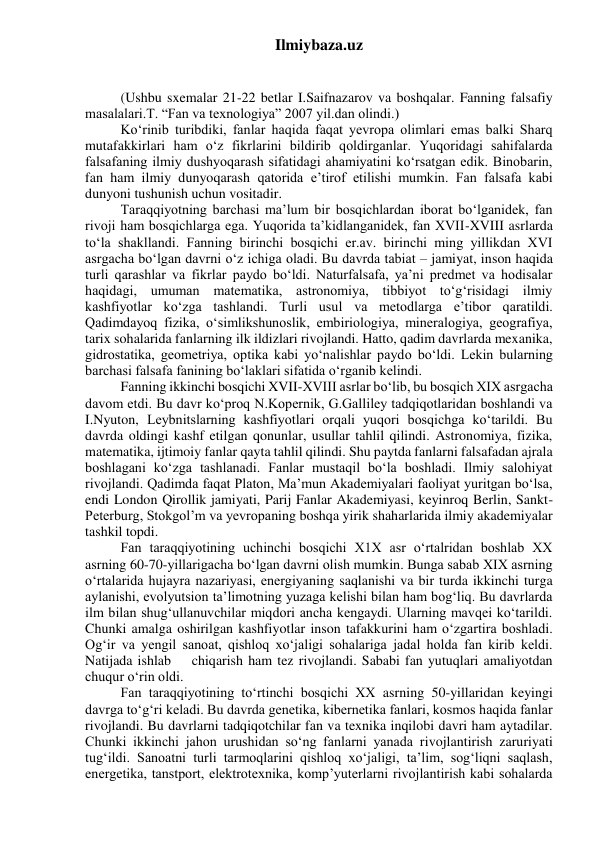 Ilmiybaza.uz 
 
 
(Ushbu sxemalar 21-22 betlar I.Saifnazarov va boshqalar. Fanning falsafiy 
masalalari.T. “Fan va texnologiya” 2007 yil.dan olindi.) 
Ko‘rinib turibdiki, fanlar haqida faqat yevropa olimlari emas balki Sharq 
mutafakkirlari ham o‘z fikrlarini bildirib qoldirganlar. Yuqoridagi sahifalarda 
falsafaning ilmiy dushyoqarash sifatidagi ahamiyatini ko‘rsatgan edik. Binobarin, 
fan ham ilmiy dunyoqarash qatorida e’tirof etilishi mumkin. Fan falsafa kabi 
dunyoni tushunish uchun vositadir. 
Taraqqiyotning barchasi ma’lum bir bosqichlardan iborat bo‘lganidek, fan 
rivoji ham bosqichlarga ega. Yuqorida ta’kidlanganidek, fan XVII-XVIII asrlarda 
to‘la shakllandi. Fanning birinchi bosqichi er.av. birinchi ming yillikdan XVI 
asrgacha bo‘lgan davrni o‘z ichiga oladi. Bu davrda tabiat – jamiyat, inson haqida 
turli qarashlar va fikrlar paydo bo‘ldi. Naturfalsafa, ya’ni predmet va hodisalar 
haqidagi, umuman matematika, astronomiya, tibbiyot to‘g‘risidagi ilmiy 
kashfiyotlar ko‘zga tashlandi. Turli usul va metodlarga e’tibor qaratildi. 
Qadimdayoq fizika, o‘simlikshunoslik, embiriologiya, mineralogiya, geografiya, 
tarix sohalarida fanlarning ilk ildizlari rivojlandi. Hatto, qadim davrlarda mexanika, 
gidrostatika, geometriya, optika kabi yo‘nalishlar paydo bo‘ldi. Lekin bularning 
barchasi falsafa fanining bo‘laklari sifatida o‘rganib kelindi. 
Fanning ikkinchi bosqichi XVII-XVIII asrlar bo‘lib, bu bosqich XIX asrgacha 
davom etdi. Bu davr ko‘proq N.Kopernik, G.Galliley tadqiqotlaridan boshlandi va 
I.Nyuton, Leybnitslarning kashfiyotlari orqali yuqori bosqichga ko‘tarildi. Bu 
davrda oldingi kashf etilgan qonunlar, usullar tahlil qilindi. Astronomiya, fizika, 
matematika, ijtimoiy fanlar qayta tahlil qilindi. Shu paytda fanlarni falsafadan ajrala 
boshlagani ko‘zga tashlanadi. Fanlar mustaqil bo‘la boshladi. Ilmiy salohiyat 
rivojlandi. Qadimda faqat Platon, Ma’mun Akademiyalari faoliyat yuritgan bo‘lsa, 
endi London Qirollik jamiyati, Parij Fanlar Akademiyasi, keyinroq Berlin, Sankt- 
Peterburg, Stokgol’m va yevropaning boshqa yirik shaharlarida ilmiy akademiyalar 
tashkil topdi. 
Fan taraqqiyotining uchinchi bosqichi X1X asr o‘rtalridan boshlab XX 
asrning 60-70-yillarigacha bo‘lgan davrni olish mumkin. Bunga sabab XIX asrning 
o‘rtalarida hujayra nazariyasi, energiyaning saqlanishi va bir turda ikkinchi turga 
aylanishi, evolyutsion ta’limotning yuzaga kelishi bilan ham bog‘liq. Bu davrlarda 
ilm bilan shug‘ullanuvchilar miqdori ancha kengaydi. Ularning mavqei ko‘tarildi. 
Chunki amalga oshirilgan kashfiyotlar inson tafakkurini ham o‘zgartira boshladi. 
Og‘ir va yengil sanoat, qishloq xo‘jaligi sohalariga jadal holda fan kirib keldi. 
Natijada ishlab    chiqarish ham tez rivojlandi. Sababi fan yutuqlari amaliyotdan 
chuqur o‘rin oldi. 
Fan taraqqiyotining to‘rtinchi bosqichi XX asrning 50-yillaridan keyingi 
davrga to‘g‘ri keladi. Bu davrda genetika, kibernetika fanlari, kosmos haqida fanlar 
rivojlandi. Bu davrlarni tadqiqotchilar fan va texnika inqilobi davri ham aytadilar. 
Chunki ikkinchi jahon urushidan so‘ng fanlarni yanada rivojlantirish zaruriyati 
tug‘ildi. Sanoatni turli tarmoqlarini qishloq xo‘jaligi, ta’lim, sog‘liqni saqlash, 
energetika, tanstport, elektrotexnika, komp’yuterlarni rivojlantirish kabi sohalarda 
