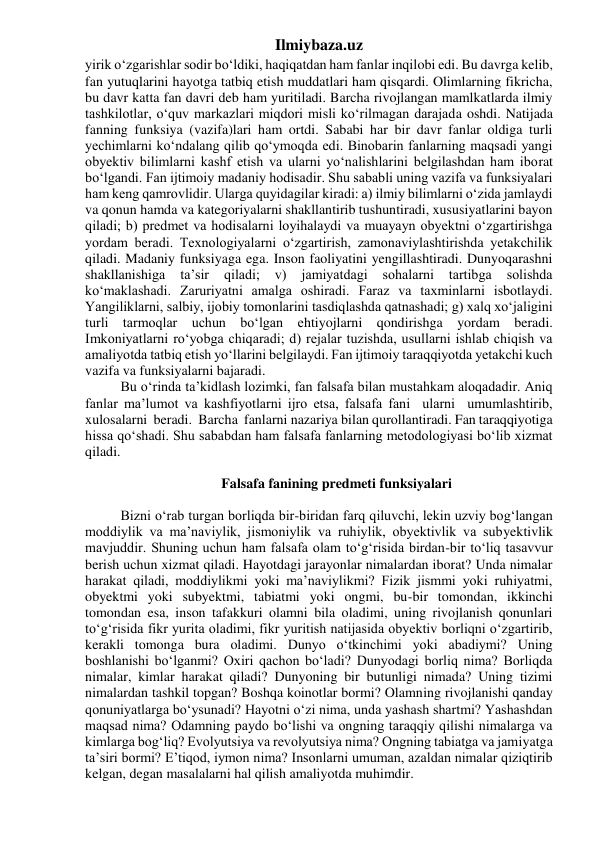 Ilmiybaza.uz 
yirik o‘zgarishlar sodir bo‘ldiki, haqiqatdan ham fanlar inqilobi edi. Bu davrga kelib, 
fan yutuqlarini hayotga tatbiq etish muddatlari ham qisqardi. Olimlarning fikricha, 
bu davr katta fan davri deb ham yuritiladi. Barcha rivojlangan mamlkatlarda ilmiy 
tashkilotlar, o‘quv markazlari miqdori misli ko‘rilmagan darajada oshdi. Natijada 
fanning funksiya (vazifa)lari ham ortdi. Sababi har bir davr fanlar oldiga turli 
yechimlarni ko‘ndalang qilib qo‘ymoqda edi. Binobarin fanlarning maqsadi yangi 
obyektiv bilimlarni kashf etish va ularni yo‘nalishlarini belgilashdan ham iborat 
bo‘lgandi. Fan ijtimoiy madaniy hodisadir. Shu sababli uning vazifa va funksiyalari 
ham keng qamrovlidir. Ularga quyidagilar kiradi: a) ilmiy bilimlarni o‘zida jamlaydi 
va qonun hamda va kategoriyalarni shakllantirib tushuntiradi, xususiyatlarini bayon 
qiladi; b) predmet va hodisalarni loyihalaydi va muayayn obyektni o‘zgartirishga 
yordam beradi. Texnologiyalarni o‘zgartirish, zamonaviylashtirishda yetakchilik 
qiladi. Madaniy funksiyaga ega. Inson faoliyatini yengillashtiradi. Dunyoqarashni 
shakllanishiga 
ta’sir 
qiladi; 
v) 
jamiyatdagi 
sohalarni 
tartibga 
solishda 
ko‘maklashadi. Zaruriyatni amalga oshiradi. Faraz va taxminlarni isbotlaydi. 
Yangiliklarni, salbiy, ijobiy tomonlarini tasdiqlashda qatnashadi; g) xalq xo‘jaligini 
turli tarmoqlar uchun bo‘lgan ehtiyojlarni qondirishga yordam beradi. 
Imkoniyatlarni ro‘yobga chiqaradi; d) rejalar tuzishda, usullarni ishlab chiqish va 
amaliyotda tatbiq etish yo‘llarini belgilaydi. Fan ijtimoiy taraqqiyotda yetakchi kuch 
vazifa va funksiyalarni bajaradi. 
Bu o‘rinda ta’kidlash lozimki, fan falsafa bilan mustahkam aloqadadir. Aniq 
fanlar ma’lumot va kashfiyotlarni ijro etsa, falsafa fani  ularni  umumlashtirib,  
xulosalarni  beradi.  Barcha  fanlarni nazariya bilan qurollantiradi. Fan taraqqiyotiga 
hissa qo‘shadi. Shu sababdan ham falsafa fanlarning metodologiyasi bo‘lib xizmat 
qiladi. 
 
Falsafa fanining predmeti funksiyalari 
 
Bizni o‘rab turgan borliqda bir-biridan farq qiluvchi, lekin uzviy bog‘langan 
moddiylik va ma’naviylik, jismoniylik va ruhiylik, obyektivlik va subyektivlik 
mavjuddir. Shuning uchun ham falsafa olam to‘g‘risida birdan-bir to‘liq tasavvur 
berish uchun xizmat qiladi. Hayotdagi jarayonlar nimalardan iborat? Unda nimalar 
harakat qiladi, moddiylikmi yoki ma’naviylikmi? Fizik jismmi yoki ruhiyatmi, 
obyektmi yoki subyektmi, tabiatmi yoki ongmi, bu-bir tomondan, ikkinchi 
tomondan esa, inson tafakkuri olamni bila oladimi, uning rivojlanish qonunlari 
to‘g‘risida fikr yurita oladimi, fikr yuritish natijasida obyektiv borliqni o‘zgartirib, 
kerakli tomonga bura oladimi. Dunyo o‘tkinchimi yoki abadiymi? Uning 
boshlanishi bo‘lganmi? Oxiri qachon bo‘ladi? Dunyodagi borliq nima? Borliqda 
nimalar, kimlar harakat qiladi? Dunyoning bir butunligi nimada? Uning tizimi 
nimalardan tashkil topgan? Boshqa koinotlar bormi? Olamning rivojlanishi qanday 
qonuniyatlarga bo‘ysunadi? Hayotni o‘zi nima, unda yashash shartmi? Yashashdan 
maqsad nima? Odamning paydo bo‘lishi va ongning taraqqiy qilishi nimalarga va 
kimlarga bog‘liq? Evolyutsiya va revolyutsiya nima? Ongning tabiatga va jamiyatga 
ta’siri bormi? E’tiqod, iymon nima? Insonlarni umuman, azaldan nimalar qiziqtirib 
kelgan, degan masalalarni hal qilish amaliyotda muhimdir. 
