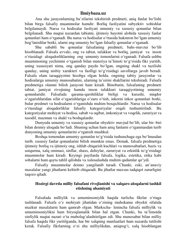 Ilmiybaza.uz 
Ana shu jarayonlarning ba’zilarini tekshirish predmeti, aniq fanlar bo‘lishi 
bilan birga falsafiy muammolar hamdir. Borliq faoliyatini subyektiv xohishlar 
belgilamaydi. Narsa va hodisalar faoliyati umumiy va xususiy qonunlar bilan 
belgilanadi. Shu nuqtai nazardan tabiatni, ijtimoiy hayotni alohida xususiy fanlar 
qonunlari ham o‘rganadi. Bu narsa va hodisalar o‘rtasida hukmron bo‘lgan umumiy 
bog‘lanishlar borki, ularni eng umumiy bo‘lgan falsafiy qonunlar o‘rganadi. 
Shu sababli bu qonunlar falsafaning predmeti, bahs-mavzui bo‘lib 
hisoblanadi. Falsafa avvalo, ong va tabiat, tafakkur va borliq, jamiyat  va  inson  
o‘rtasidagi  aloqadorliklarning  eng  umumiy tomonlarini o‘rganadi. Falsafa ushbu 
muammoning yechimini o‘rganish bilan materiya ta’limoti to‘g‘risida fikr yuritib, 
uning xususiyati nima, ong qanday paydo bo‘lgan, ongning shakl va tuzilishi 
qanday, uning nisbiy xarakteri va faolligi to‘g‘risidagi savollarga javob beradi. 
Falsafa olam taraqqiyotini hisobga olgan holda, ongning tabiiy jarayonlar va 
hodisalarga umumiy munosabatini, ularning ta’sirini shakllarini tekshiradi. Falsafa 
predmetiga olamni bilish jarayoni ham kiradi. Binobarin, falsafaning predmeti 
tabiat, jamiyat rivojining hamda inson tafakkuri taraqqiyotining umumiy 
qonunlaridir. 
Falsafada 
qarama-qarshiliklar 
birligi 
va 
kurashi, 
miqdor 
o‘zgarishlaridan sifat o‘zgarishlariga o‘zaro o‘tish, inkorni inkor qonunlari borki, 
bular predmet va hodisalarni o‘rganishda muhim bosqichlardir. Narsa va hodisalar 
o‘rtasidagi aloqadorliklar falsafiy kategoriyalar orqali tushuntiriladi. Bu 
kategoriyalar mohiyat va hodisa, sabab va oqibat, imkoniyat va voqelik, zaruriyat va 
tasodif, mazmun va shakl va boshqalardir. 
Dunyoda umumiy va xususiy qonunlar obyektiv mavjud bo‘lib, ular bir–biri 
bilan doimiy aloqada bo‘ladi. Shuning uchun ham aniq fanlarni o‘rganmasdan turib 
dunyoning umumiy qonunlarini o‘rganish mushkul. 
Boshqa tomondan umumiy qonunlar to‘g‘risida tushunchaga ega bo‘lmasdan 
turib, xususiy fanlar qonunlarini bilish mumkin emas. Demak, falsafa predmetiga 
ijtimoiy borliq va ijtimoiy ong, ishlab chiqarish kuchlari va munosabatlari, bazis va 
ustqurma, xalq ommasi, sinflar, shaxs, dohiylar, zaruriyat va erkinlik to‘g‘risidagi 
muammolar ham kiradi. Keyingi paytlarda falsafa, logika, estetika, etika kabi 
sohalarni ham qayta tahlil qilishda va xulosalashda muhim qadamlar qo‘ydi. 
Falsafiy muammolar doimo yangilanib turadi. Chunki, eski, an’anaviy 
masalalar yangi jihatlarni keltirib chiqaradi. Bu jihatlar maxsus tadqiqot zarurligini 
taqozo qiladi. 
 
Hozirgi davrda milliy falsafani rivojlanishi va xalqaro aloqalarni tashkil 
etishning ahamiyati 
 
Falsafada milliylik va umuminsoniylik haqida turlicha fikrlar o‘rtaga 
tashlanadi. Falsafa o‘z mohiyati jihatidan o‘zining muhokama obyekti sifatida 
mazkur masalalarni ham qamrab olgan. Markscha- lenincha falsafa milliylik va 
umuminsoniylikni ham biryoqlamalik bilan hal etgan. Chunki, bu ta’limotda 
sinfiylik nuqtai nazari o‘ta mubolag‘alashtirilgan edi. Shu munosabat bilan milliy 
falsafa haqida fikr yuritilganda, har bir xalqning manfaatlari ham nazarda tutilishi 
kerak. Falsafiy fikrlarning o‘zi shu milliylikdan, aniqrog‘i, xalq hisoblangan 
