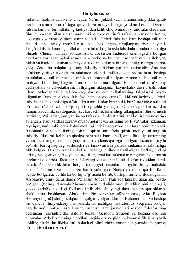 Ilmiybaza.uz 
millatlar faoliyatidan kelib chiqadi. Ya’ni, yakkalikdan umuminsoniylikka qarab 
borib, muammolarni o‘rtaga qo‘yadi va uni yechishga yordam beradi. Demak, 
falsafa fani har bir millatning faoliyatidan kelib chiqib umumiy xulosalar chiqaradi. 
Shu munosabat bilan aytish mumkinki, o‘zbek milliy falsafasi ham mavjud bo‘lib, 
u o‘ziga xos xususiyatlarni qamrab oladi. O‘zbek falsafasi ham boshqa millatlar 
singari uzoq tarixiy manbalar asosida shakllangan, rivojlangan, rivojlanayapti. 
To‘g‘ri, falsafa fanining millatlar nomi bilan bog‘lanishi falsafada kamdan-kam tilga 
olinadi. Chunki, bunday yondoshish O‘zbekiston hududida eramizgacha bo‘lgan 
davrlarda yashagan ajdodlarimiz ham borliq va koinot, inson ruhiyati va ilohiyot, 
bilish va haqiqat, jamiyat va hayvonot olami sirlarini bilishga intilganlariga shubha 
yo‘q. Zero, bu sohalar qadimiy falsafiy tafakkur yuritish natijasidir. Ana shu 
tafakkur yuritish alohida mamlakatda, alohida millatga oid bo‘lsa ham, boshqa 
mamlakat va millatlar tafakkuridek o‘ta mustaqil bo‘lgan. Ammo boshqa millatlar 
faoliyati bilan bog‘langan. Tajriba, fikr almashilgan. Har bir millat o‘zining 
qadriyatlari va urf-odatlarini, milliyligini tiklaganki, keyinchalik davr o‘tishi bilan 
ularni avlodlar tahlil qilaboshlaganlar va o‘z millatlarining falsafasini paydo 
qilganlar. Bundan o‘zbek falsafasi ham istisno emas.Ta’kidlash lozimki, o‘zbek 
falsafasini shakllanishiga ta’sir qilgan omillardan biri shuki, bu O‘rta Osiyo xalqlari 
o‘rtasida o‘zbek xalqi ko‘proq o‘troq holda yashagan. O‘zbek ajdodlari azaldan 
hunarmandchilik, savdogarchilik, chorvachilik bilan shug‘ullanganlar. Shu turmush 
tarzining o‘zi tabiat, jamiyat, inson tafakkuri faoliyatlarini tahlil qilish zaruriyatiga 
aylangan. Faoliyatdagi zaruriy muammolarni yechishning yo‘l- yo‘riqlari izlangan. 
Ayniqsa, ma’lumki, o‘zbek davlatchiligi tarixi uzoq-uzoq davrlarga borib taqaladi. 
Ravshanki, davlatchilikning tashkil topishi, uni ifoda qilish, mohiyatini anglash 
falsafiy fikrlarni kelib chiqishiga sababchi ham  bo‘lgan.  Ibtidoiy tuzumning 
yemirilishi unga nisbatan yuqoriroq rivojlanishga ega bo‘lgan tuzumni paydo 
bo‘lishi borliq haqidagi tushuncha va tasavvurlarni yanada mukammallashtirishga 
olib kelgan. O‘zbek xalqi ajdodlari tarixiga e’tibor qaratiladigan bo‘lsa, undagi 
tarixiy yodgorliklar, rivoyat va asotirlar, ertaklar, afsonalar rang-barang turmush 
tarzlarini o‘zlarida ifoda etgan. Ulardagi voqealar tafsiloti davrlar rivojidan darak 
beradi. Asta-sekinlik bilan borgan taraqqiyot, insonlar faoliyatini bir yo‘nalishda 
emas, balki turli yo‘nalishlarga burib yuborgan. Natijada qarama-qarshi fikrlar 
paydo bo‘lganki, bu fikrlar borliq to‘g‘risida bo‘lib, borliqni turlicha ifodalaganlar. 
Afsonaviy, diniy qarashlarda o‘z aksini topgan. Natijada falsafiy qarashlar paydo 
bo‘lgan. Qadimgi dunyoda Movarounnahr hududida zardushtiylik dinini aniqrog‘i, 
yakka xudolik haqidagi fikrlarni kelib chiqishi yangi davr falsafiy qarashlarini 
shakllantira boshlagan. Abulqosim Firdavsiyning «Shohnoma», Abu Rayhon 
Beruniyning «Qadimgi xalqlardan qolgan yodgorliklar», «Hotamnoma» va boshqa 
bir qancha ilmiy-adabiy manbalarda ko‘rsatilgan hayratomuz voqealar, xalqlar 
haqida ma’lumotlar, insonlarning turmush tarzi jarayonlari o‘zbek falsafasining 
qadimdan mavjudligidan dalolat beradi. Gerodot, Strabon va boshqa qadimgi 
allomalar o‘zbek xalqining ajdodlari haqida o‘z vaqtida mukammal fikrlarni yozib 
qoldirganlarki, bu fikrlar turli sohadagi olimlarimiz tomonidan yanada chuqurroq 
o‘rganilishni taqozo etadi. 
