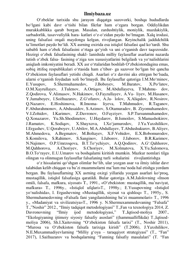 Ilmiybaza.uz 
O‘zbeklar tarixida shu jarayon diqqatga sazovorki, boshqa hududlarda 
bo‘lgani kabi davr o‘tishi bilan fikrlar ham o‘zgara borgan. Oddiylikdan 
murakkablikka qarab borgan. Masalan, zardushtiylik, moniylik, mazdakiylik, 
sarbadorlik, tasavvufiylik hara- katlari o‘z-o‘zidan paydo bo‘lmagan. Xalq irodasi, 
uning falsafasi orqali maydonga kelgan, rivojlangan. Keyinchalik jaddidchilik 
ta’limotlari paydo bo‘ldi. XX asrning oxirida esa istiqlol falsafasi qad ko‘tardi. Shu 
sababli ham o‘zbek falsafasini o‘rtaga qo‘yish va uni o‘rganish davr taqozosidir. 
Hozirgi o‘zbek falsafasining shakl- lanishida milliy faylasuflar asarlarini nazarda 
tutish o‘zbek falsa- fasining o‘ziga xos xususiyatlarini belgilash va yo‘nalishlarini 
aniqlash imkoniyatini beradi. XX asr o‘rtalaridan boshlab O‘zbekistondagina emas, 
sobiq ittifoq respublikalari o‘rtasida ham e’tibor- ga sazovor bo‘lgan bir qancha 
O‘zbekiston faylasuflari yetishi chiqdi. Asarlari o‘z davrini aks ettirgan bo‘lsada, 
ularni o‘rganish foydadan xoli bo‘lmaydi. Bu faylasuflar qatoriga I.M.Mo‘minov, 
E.Yusupov, 
S.Shermuhamedov, 
J.Boboyev, 
M.Baratov, 
X.Po‘latov, 
O.M.Xayrullayev, J.Tulenov, A.Ortiqov, M.Abdullayeva, T.Mahmu- dov, 
Z.Qodirova, V.Alimasov, N.Hakimov, O.Fayzullayev, A.Va- liyev, M.Hasanov, 
Y.Jumaboyev, I.Soifnazarov, Z.G‘ofurov, A.Ja- lolov, X.Aliqulov, R.Nosirov, 
Q.Nazarov, 
E.Hoshimova, 
R.Imoma- 
liyeva, 
T.Mahmudov, 
R.Taganov, 
F.Abdurahmonov, A.Abdusaidov, S.Azimov, S.Otamuradov, B. Ziyomuhamedov, 
V.I.Zohidov, I.Karimov, Z.Davronov, O.Fayziyev. S.P.Tursunmuhamedov, 
Q.Xonazarov, Yu.Sh.Shodimetov, U.Haydarov, B.Ismoilov, S.Mamashokirov, 
J.Ramatov, 
K.Sodiqov, 
X.Shayxova, 
I.Xo‘jamurodov, 
J.Ya.Yaxshilikov, 
I.Ergashev, U.Qoraboyev, U.Abilov, M.A.Abdullayev, T.Abdushukurov, B.Aliyev, 
M.Ahmedova, A.Begmatov, M.Boltayev, X.F.Vohidov, E.X.Bobomurodov, 
S.Komilova, S.Rahimov, S.Sanginov, I.Jaborov, J.Jaborov, B.R.Karimov, 
N.Najimov, O.P.Umrzoqova, B.T.To‘ychiyev, A.Q.Qodirov, A.G‘.Qahhorov, 
M.Qahhorova, 
A.Choriyev, 
S.Choriyev, 
M.Xolmatova, 
X.Yu.Salomova, 
B.O.To‘rayev, E.U.Umarov va boshqalarni kiritish mumkin. Mazkur nomlari tilga 
olingan va olinmagan faylasuflar falsafaning turli sohalarini 
rivojlantirishga
 
o‘z hissalarini qo‘shgan olimlar bo‘lib, ular yozgan asar va ilmiy ishlar davr 
talabidan kelib chiqqan va ba’zi muammolarni ma’lum ma’noda hal etishga yordam 
bergan. Bu faylasuflarning XX asrning oxirgi yillarida yozgan asarlari ko‘proq, 
mustaqillik, istiqlol falsafasiga qaratildi. Bular qatoriga A.M.Jalolovning «Inson 
omili, falsafa, mafkura, siyosat» T., 1991., «O‘zbekiston: mustaqillik, ma’naviyat, 
mafkura» T., 1996y., «Istiqlol ufqlari»T., 1998y.; E.Yusupovning «Istiqlol 
yo‘nalishida», I. Ergashevning «Mustaqillik, siyosat va qishloq» T., 1995y., S. 
Shermuhamedovning «Falsafa fani yangilanishining ba’zi muammolari» T., 1996 
y., «Madaniyat va sivilizatsiya»T., 1996 y. N.Shermuxammedovaning “Falsafa” 
T.,”Noshir” 2012., “Ilmiy tadqiqot metodologiyasi” T.,Fan va texnologiya 2014, Z. 
Davronovning 
“Ilmiy 
ijod 
metodologiyasi,” 
T.,Iqtisod-moliya 
2007., 
“Ekologiyaning ijtimoiy siyosiy falsafiy asoslari” ((hammualliflikda) T.,Iqtisod-
moliya 2006), Sh.I.Xaitovning “O‘zbekiston falsafa tarixi” (T., Noshir 2011), 
“Murosa va O‘zbekiston falsafa tarixiga kirish” (T.2006), J.Yaxshilikov, 
N.E.Muxammadiyevlarning “Milliy g‘oya – taraqqiyot strategiyasi” (T., “Fan” 
2017), I.Saifnazarov va boshqalarning “Fanning falsafiy masalalari” (T. “Fan 
