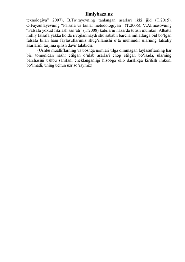 Ilmiybaza.uz 
texnologiya” 2007), B.To‘rayevning tanlangan asarlari ikki jild (T.2015), 
O.Fayzullayevning “Falsafa va fanlar metodologiyasi” (T.2006), V.Alimasovning 
“Falsafa yoxud fikrlash san’ati” (T.2008) kabilarni nazarda tutish mumkin. Albatta 
milliy falsafa yakka holda rivojlanmaydi shu sababli barcha millatlarga oid bo‘lgan 
falsafa bilan ham faylasuflarimiz shug‘illanishi o‘ta muhimdir ularning falsafiy 
asarlarini tarjima qilish davir talabidir. 
(Ushbu mualliflarning va boshqa nomlari tilga olinmagan faylasuflarning har 
biri tomonidan nashr etilgan o‘nlab asarlari chop etilgan bo‘lsada, ularning 
barchasini ushbu sahifani cheklanganligi hisobga olib darslikga kiritish imkoni 
bo‘lmadi, uning uchun uzr so‘raymiz)  
 
 
 
 
 
