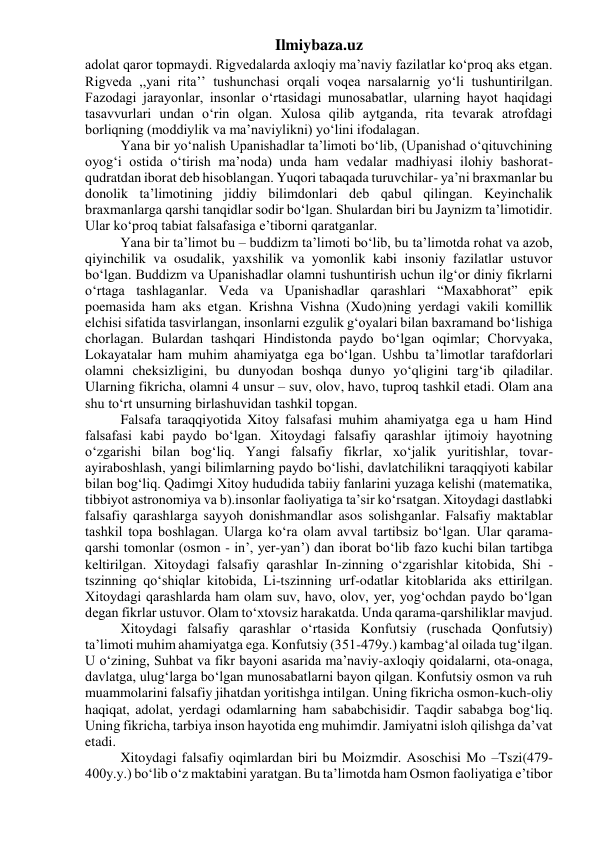 Ilmiybaza.uz 
adolat qaror topmaydi. Rigvedalarda axloqiy ma’naviy fazilatlar ko‘proq aks etgan. 
Rigveda ,,yani rita’’ tushunchasi orqali voqea narsalarnig yo‘li tushuntirilgan. 
Fazodagi jarayonlar, insonlar o‘rtasidagi munosabatlar, ularning hayot haqidagi 
tasavvurlari undan o‘rin olgan. Xulosa qilib aytganda, rita tevarak atrofdagi 
borliqning (moddiylik va ma’naviylikni) yo‘lini ifodalagan. 
Yana bir yo‘nalish Upanishadlar ta’limoti bo‘lib, (Upanishad o‘qituvchining 
oyog‘i ostida o‘tirish ma’noda) unda ham vedalar madhiyasi ilohiy bashorat- 
qudratdan iborat deb hisoblangan. Yuqori tabaqada turuvchilar- ya’ni braxmanlar bu 
donolik ta’limotining jiddiy bilimdonlari deb qabul qilingan. Keyinchalik 
braxmanlarga qarshi tanqidlar sodir bo‘lgan. Shulardan biri bu Jaynizm ta’limotidir. 
Ular ko‘proq tabiat falsafasiga e’tiborni qaratganlar. 
Yana bir ta’limot bu – buddizm ta’limoti bo‘lib, bu ta’limotda rohat va azob, 
qiyinchilik va osudalik, yaxshilik va yomonlik kabi insoniy fazilatlar ustuvor 
bo‘lgan. Buddizm va Upanishadlar olamni tushuntirish uchun ilg‘or diniy fikrlarni 
o‘rtaga tashlaganlar. Veda va Upanishadlar qarashlari “Maxabhorat” epik 
poemasida ham aks etgan. Krishna Vishna (Xudo)ning yerdagi vakili komillik 
elchisi sifatida tasvirlangan, insonlarni ezgulik g‘oyalari bilan baxramand bo‘lishiga 
chorlagan. Bulardan tashqari Hindistonda paydo bo‘lgan oqimlar; Chorvyaka, 
Lokayatalar ham muhim ahamiyatga ega bo‘lgan. Ushbu ta’limotlar tarafdorlari 
olamni cheksizligini, bu dunyodan boshqa dunyo yo‘qligini targ‘ib qiladilar. 
Ularning fikricha, olamni 4 unsur – suv, olov, havo, tuproq tashkil etadi. Olam ana 
shu to‘rt unsurning birlashuvidan tashkil topgan. 
Falsafa taraqqiyotida Xitoy falsafasi muhim ahamiyatga ega u ham Hind 
falsafasi kabi paydo bo‘lgan. Xitoydagi falsafiy qarashlar ijtimoiy hayotning 
o‘zgarishi bilan bog‘liq. Yangi falsafiy fikrlar, xo‘jalik yuritishlar, tovar-
ayiraboshlash, yangi bilimlarning paydo bo‘lishi, davlatchilikni taraqqiyoti kabilar 
bilan bog‘liq. Qadimgi Xitoy hududida tabiiy fanlarini yuzaga kelishi (matematika, 
tibbiyot astronomiya va b).insonlar faoliyatiga ta’sir ko‘rsatgan. Xitoydagi dastlabki 
falsafiy qarashlarga sayyoh donishmandlar asos solishganlar. Falsafiy maktablar 
tashkil topa boshlagan. Ularga ko‘ra olam avval tartibsiz bo‘lgan. Ular qarama-
qarshi tomonlar (osmon - in’, yer-yan’) dan iborat bo‘lib fazo kuchi bilan tartibga 
keltirilgan. Xitoydagi falsafiy qarashlar In-zinning o‘zgarishlar kitobida, Shi - 
tszinning qo‘shiqlar kitobida, Li-tszinning urf-odatlar kitoblarida aks ettirilgan. 
Xitoydagi qarashlarda ham olam suv, havo, olov, yer, yog‘ochdan paydo bo‘lgan 
degan fikrlar ustuvor. Olam to‘xtovsiz harakatda. Unda qarama-qarshiliklar mavjud. 
Xitoydagi falsafiy qarashlar o‘rtasida Konfutsiy (ruschada Qonfutsiy) 
ta’limoti muhim ahamiyatga ega. Konfutsiy (351-479y.) kambag‘al oilada tug‘ilgan. 
U o‘zining, Suhbat va fikr bayoni asarida ma’naviy-axloqiy qoidalarni, ota-onaga, 
davlatga, ulug‘larga bo‘lgan munosabatlarni bayon qilgan. Konfutsiy osmon va ruh 
muammolarini falsafiy jihatdan yoritishga intilgan. Uning fikricha osmon-kuch-oliy 
haqiqat, adolat, yerdagi odamlarning ham sababchisidir. Taqdir sababga bog‘liq. 
Uning fikricha, tarbiya inson hayotida eng muhimdir. Jamiyatni isloh qilishga da’vat 
etadi. 
Xitoydagi falsafiy oqimlardan biri bu Moizmdir. Asoschisi Mo –Tszi(479-
400y.y.) bo‘lib o‘z maktabini yaratgan. Bu ta’limotda ham Osmon faoliyatiga e’tibor 
