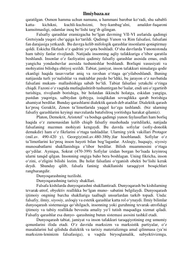 Ilmiybaza.uz 
qaratilgan. Osmon hamma uchun namuna, u hammani barobar ko‘radi, shu sababli 
katta- 
kichikni, 
kuchli-kuchsizni, 
boy-kambag‘alni, 
amaldor-fuqaroni 
kamsitmasligi, odamlar inoq bo‘lishi targ‘ib qilingan. 
Falsafiy qarashlar eramizgacha bo‘lgan davrning VII-VI asrlarida qadimgi 
Gretsiyada yuqori cho‘qqiga ko‘tarildi. Qadimgi Yunon va Rim falsafasi, falsafani 
fan darajasiga yetkazdi.  Bu davrga kelib mifologik qarashlar insonlarni qoniqtirmay 
qoldi. Eskicha fikrlash o‘z qadrini yo‘qota boshladi. O‘sha davrlarda Yunonistonda 
ham tabiiy fanlar rivojlandi. Natijada insonning aqliy tafakkuriga e’tibor qaratila 
boshlandi. Insonlar o‘z faoliyatini qadimiy falsafiy qarashlar asosida emas, endi 
yangicha yondashuvlar asosida tushunishlar boshlandi. Borliqni xususiyati va 
mohiyatini bilishga ehtiyoj sezildi. Tabiat, jamiyat, inson tafakkuri nimalarga qodir 
ekanligi haqida tasavvurlar aniq va ravshan o‘rtaga qo‘yilaboshlandi. Buning 
natijasida turli yo‘nalishlar va maktablar paydo bo‘ldiki, bu jarayon o‘z navbatida 
falsafani mukam- mallashishiga sabab bo‘ldi. Tabiat falsafasi yetakchi o‘ringa 
chiqdi. Fazoni o‘z vaqtida mutlaqlashtirib tushuntirgan bo‘lsalar, endi uni o‘zgartirib 
turishiga, rivojlanib borishiga, bir holatdan ikkinchi holatga, eskidan yangiga, 
pastdan yuqoriga, salbiydan ijobiyga, issiqlikdan sovuqlikka qarab borishiga 
ahamiyat berdilar. Bunday qarashlarni dialektik qarash deb atadilar. Dialektik qarash 
ko‘proq Geraklit, Zenon ta’limotlarida yaqqol ko‘zga tashlandi. (biz ularning 
falsafiy qarashlarini keyingi mavzularda batafsilroq yoritishga harakat qilamiz). 
Platon, Demokrit, Aristotel’ va boshqa qadimgi yunon faylasuflari ham borliq 
haqida o‘z zamonasidan kelib chiqib falsafiy mushohada yuritdilarki, natijada 
falsafaning mazmun mohiyati kengaydi. Bu davrda sofiylar (sofiy-donolik 
demakdir) ham o‘z fikrlarini o‘rtaga tashladilar. Ularning yirik vakillari Protagor 
(mil.av. 490-420 y), Georgiy(mil.av.480-380y.)lar hisoblanadi. Sofiylar o‘z 
ta’limotlarini ko‘proq inson hayoti bilan bog‘laganlar. Axloqiy, huquqiy, siyosiy 
munosabatlarni shakllanishiga e’tibor berdilar. Bilish muammosini o‘rtaga 
qo‘ydilar. Ayniqsa, Sokrat (470-399) Sofiylar izidan borgan bo‘lsada keyinroq 
ularni tanqid qilgan. Insonning ongiga baho bera boshlagan. Uning fikricha, inson 
o‘zini, o‘zligini bilishi lozim. Bu holat falsafani o‘rganish obekti bo‘lishi kerak 
deydi. Shunday qilib, falsafa faninig shakllanishi taraqqiyot bosqichlari 
rangbarangdir. 
Dunyoqarashning tuzilishi. 
Dunyoqarashning tarixiy shakllari. 
Falsafa kishilarda dunyoqarashni shakllantiradi. Dunyoqarash bu kishilarning 
tevarak-atrof, obyektiv reallikka bo‘lgan muno- sabatini belgilaydi. Dunyoqarash 
ijtimoiy ongning barcha shakllariga taalluqli unsurlardan tarkib topadi. Unda: 
falsafiy, ilmiy, siyosiy, axloqiy va estetik qarashlar katta rol o‘ynaydi. Ilmiy bilimlar 
dunyoqarash sistemasiga qo‘shilgach, insonning yoki guruhning tevarak-atrofidagi 
ijtimoiy va tabiiy reallikda bevosita amaliy yo‘l tutish maqsadiga xizmat qiladi. 
Falsafiy qarashlar esa dunyo- qarashning butun sistemasi asosini tashkil etadi. 
Dunyoqarash tabiat, jamiyat va inson tafakkuri taraqqiyotining eng umumiy 
qonunlarini ifoda etadi. O‘z davrida marksizm va marksistik partiyalar, o‘z 
masalalarini hal qilishda dialektik va tarixiy materializmga amal qilinmasa (ya’ni 
marksizm-leninizm falsafasiga), u vaqtda biryoqlamalik, subyektivizmga, 
