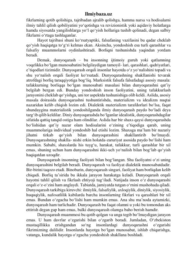 Ilmiybaza.uz 
fikrlarning qotib qolishiga, tajribadan ajralib qolishga, hamma narsa va hodisalarni 
ilmiy tahlil qilish qobiliyatini yo‘qotishga va revizionistik yoki aqidaviy holatlarga 
hamda siyosatda yangilishlarga yo‘l qo‘yish hollariga tushib qolinadi, degan salbiy 
fikrlarni o‘rtaga tashlaganlar. 
Hayot tajribasi shuni ko‘rsatyaptiki, falsafaning vazifasini bu qadar cheklab 
qo‘yish haqiqatga to‘g‘ri kelmas ekan. Aksincha, yondoshish esa turli qarashlar va 
falsafiy muammolarni oydinlashtiradi. Borliqni tushunishda yaqindan yordam 
beradi. 
Demak, dunyoqarash – bu insonning ijtimoiy guruh yoki qatlamning 
voqelikka bo‘lgan munosabatini belgilaydigan tamoyil- lari, qarashlari, qadriyatlari, 
e’tiqodlari tizimidir. Dunyoqarash orqali insonlar hayotda o‘z yo‘nalishini topadi va 
shu yo‘nalish orqali faoliyat ko‘rsatadi. Dunyoqarashning shakllanishi tevarak 
atrofdagi borliq taraqqiyotiga bog‘liq. Marksistik falsafa falsafadagi asosiy masala: 
tafakkurning borliqqa bo‘lgan munosabati masalasi bilan dunyoqarashni qat’iy 
belgilab bergan edi. Bunday yondoshish inson faoliyatini, uning tafakkurlash 
jarayonini cheklab qo‘yishga, uni tor aspektda tushunishiga olib keldi. Aslida, asosiy 
masala doirasida dunyoqarashni tushuntirishda, materializm va idealizm nuqtai 
nazaridan kelib chiqish lozim edi. Dialektik materializm tarafdorlari bo‘lsa, faqat 
shundaygina materialistik yondoshilganda ilmiy dunyoqarash paydo bo‘ladi deya 
targ‘ib qilib keldilar. Diniy dunyoqarashda bo‘lganlar idealistik, dunyoqarashdagilar 
sifatida qattiq tanqid ostiga ham olindilar. Aslida har bir shaxs qaysi dunyoqarashda 
bo‘lishidan qat’iy nazar olam hodisalarini o‘zining e’tiqodiga qarab, uning 
muammolariga individual yondoshib hal etishi lozim. Shaxsga ma’lum bir nazariy 
jihatni 
tirkab 
qo‘yish 
bilan 
dunyoqarashini 
shakllantirib 
bo‘lmaydi. 
Dunyoqarashning shaklla- nishi erkin holatda-zaruriyat asosida paydo bo‘lishi ham 
mumkin. Sababi, shaxslarda his tuyg‘u, harakat, tafakkur, turli qarashlar bir xil 
emas, shuning uchun ham dunyoqarashni ikki-uch yo‘nalish bilan bog‘lab qo‘yish 
haqiqatdan uzoqdir. 
Dunyoqarash insonning faoliyati bilan bog‘langan. Shu faoliyatni o‘zi uning 
dunyoqarashini belgilab beradi. Dunyoqarash va faoliyat dialektik munosabatdadir. 
Bir-birini taqozo etadi. Binobarin, dunyoqarash singari, faoliyat ham borliqdan kelib 
chiqadi. Borliq ta’sirida bu ikkala jarayon harakatga keladi. Dunyoqarash orqali 
hayotni tahlil qilish va fikrlash ehtiyoji tug‘iladi. Natijada inson o‘z dunyoqarashi 
orqali o‘z-o‘zini ham anglaydi. Tabiatda, jamiyatda tutgan o‘rnini mushohada qiladi. 
Dunyoqarash tarkibiga kiruvchi: ilmiylik, falsafiylik, axloqiylik, diniylik, siyosiylik, 
huquqiylik, nafosatlilik kabilarda barcha insonlarning fikrlari va qarashlari bir xil 
emas. Bundan o‘zgacha bo‘lishi ham mumkin emas. Ana shu ma’noda aytamizki, 
dunyoqarash ham turlichadir. Dunyoqarash bu faqat olamni u yoki bu tomondan aks 
ettirish degan gap ham emas, balki dunyoqarash olamga baho berish hamdir. 
Dunyoqarash muammosi bu qotib qolgan va unga tegib bo‘lmaydigan jarayon 
emas. U ham davrlar o‘zgarishi bilan o‘zgarib boradi. Jumladan, O‘zbekiston 
mustaqillikka 
erishgandan 
so‘ng 
insonlardagi 
dunyoqarashni 
o‘zgarishi 
fikrimizning dalilidir. Insonlarda hayotga bo‘lgan munosabat, ishlab chiqarishga, 
vatanga, kundalik hayotga o‘zgacha yondoshish shakllana boshladi. 
