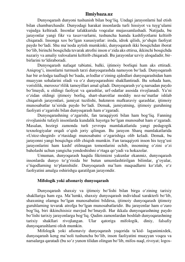 Ilmiybaza.uz 
Dunyoqarash dunyoni tushunish bilan bog‘liq. Undagi jarayonlarni hal etish 
bilan chambarchasdir. Dunyodagi harakat insonlarda turli hissiyot va tuyg‘ularni 
vujudga keltiradi. Insonlar tafakkurida voqealar mujassamlashadi. Natijada, bu 
jarayonlar yangi fikr va tasavvurlarni, tushuncha hamda kashfiyotlarni keltirib 
chiqaradi. Insonga xos bo‘lgan xususiyatlar: iroda, idrok qilish, jo‘shqin faoliyat 
paydo bo‘ladi. Shu ma’noda aytish mumkinki, dunyoqarash ikki bosqichdan iborat 
bo‘lib, birinchi bosqichda tevarak atrofni inson o‘zida aks ettirsa, ikkinchi bosqichda 
nazariy va amaliy xulosalarni keltirib chiqaradi. Bu jarayonlar uzviy aloqadadir, bir-
birlarini to‘ldiraboradi. 
Dunyoqarash nafaqat tabiatni, balki, ijtimoiy borliqni ham aks ettiradi. 
Aniqrog‘i, insonlarni turmush tarzi dunyoqarashda namoyon bo‘ladi. Dunyoqarash 
har bir avlodga taalluqli bo‘lsada, avlodlar o‘zining ajdodlari dunyoqarashidan ham 
muayyan sohalarini oladi va o‘z dunyoqarashini shakllantiradi. Bu sohada ham, 
vorislilik, merosxo‘rlilik tamoyillari amal qiladi. Dunyoqarash yo‘q narsadan paydo 
bo‘lmaydi, u oldingi faoliyat va qarashlar, urf-odatlar asosida rivojlanadi. Ya’ni 
o‘zidan oldingi ijtimoiy borliq, shart-sharoitlar moddiy noz-ne’matlar ishlab 
chiqarish jarayonlari, jamiyat tuzilishi, hukmron mafkuraviy qarashlar, ijtimoiy 
munosabatlar ta’sirida paydo bo‘ladi. Demak, jamiyatning, ijtimoiy guruhning 
faoliyati o‘zgarishi bilan dunyoqarash ham o‘zgaradi. 
Dunyoqarashning o‘zgarishi, fan taraqqiyoti bilan ham bog‘liq. Fanning 
rivojlanishi tufayli insonlarda kundalik hayotga bo‘lgan munosabat ham o‘zgaradi. 
Masalan, hozirgi zamonda turli yevropa mamlakatlarida yangi pedagogik 
texnologiyalar orqali o‘qish joriy qilingan. Bu jarayon Sharq mamlakatlarida 
«Ustoz-shogird» o‘rtasidagi munosabatni o‘zgarishiga olib keladi. Demak, bu 
jarayonni yangi bosqichga olib chiqish mumkin. Fan taraqqiyoti inson his tuyg‘usi 
jarayonlarini ham kashf etilmagan tomonlarini ochib, insonning o‘zini o‘zi 
baholashi uchun yangicha yondoshishni o‘rtaga qo‘yadi va hokazolar. 
Umuman, dunyoqarash haqida fikrimizni yakunlar ekanmiz, dunyoqarash 
insonlarda dunyo to‘g‘risida bir butun umumlashtirilgan bilimlar, g‘oyalar, 
e’tiqodlarning to‘planishidir. Dunyoqarash ma’lum maqsadlarni ko‘zlab, o‘z 
faoliyatini amalga oshirishga qaratilgan jarayondir. 
 
Mifologik yoki afsonaviy dunyoqarash 
 
Dunyoqarash shaxsiy va ijtimoiy bo‘lishi bilan birga o‘zining tarixiy 
shakllariga ham ega. Ma’lumki, shaxsiy dunyoqarash individual xarakterli bo‘lib, 
shaxsning olamga bo‘lgan munosabatini bildirsa, ijtimoiy dunyoqarash ijtimoiy 
guruhlarning tevarak atrofga bo‘lgan munosabatlaridir. Bu jarayonlar ham o‘zaro 
bog‘liq, biri ikkinchisisiz mavjud bo‘lmaydi. Har ikkala dunyoqarashning paydo 
bo‘lishi tarixiy jarayonlarga bog‘liq. Qadim zamonlardan boshlab dunyoqarashning 
tarixiy 
shakllari 
rivojlangan. 
Ular 
qatoriga 
mifologik, 
diniy, 
falsafiy 
dunyoqarashlarni olish mumkin. 
Mifologik yoki afsonaviy dunyoqarash yuqorida ta’kid- laganimizdek, 
dunyoqarash keng ma’noli tushuncha bo‘lib, inson faoliyatini muayyan voqea va 
narsalarga qaratadi (bu so‘z yunon tilidan olingan bo‘lib, mifos-naql, rivoyat; logos-
