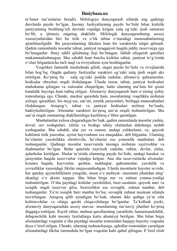 Ilmiybaza.uz 
ta’limot ma’nolarini beradi). Mifologiya dunyoqarash sifatida eng qadimgi 
davrlarda paydo bo‘lgan. Insoniy faoliyatlarning paydo bo‘lishi bilan kishilik 
jamiyatining boshlang‘ich davrida vujudga kelgan xalq og‘zaki ijodi samarasi 
bo‘lib, u ijtimoiy ongning shaklidir. Mifologik dunyoqarashning asosiy 
xususiyatlaridan biri bu tirik va o‘lik tabiat o‘rtasidagi munosabatlarning 
ajratilmasligidir. Bu jarayonlarning ikkalasi ham bir xarakterda talqin qilinadi. 
Qadim zamonlarda insonlar tabiat, jamiyat taraqqiyoti haqida jiddiy tasavvurga ega 
bo‘lmaganlar. Ilmiy tahlil qilishning iloji bo‘lmagan. Ishlab chiqarish qurollari 
mukammalashmagan. Shu sababli ham barcha kishilar tabiat, jamiyat to‘g‘risida 
o‘zlari bilganlaricha turli naql va rivoyatlarni ayta boshlaganlar. 
Voqelikni fantastik mushohada qilish, ongni paydo bo‘lishi va rivojlanishi 
bilan bog‘liq. Ongda qadimiy faoliyatlar xarakteri og‘zaki xalq ijodi orqali aks 
ettirilgan. Ko‘proq bu – xalq og‘zaki ijodida xudolar, afsonaviy qahramonlar, 
hodisalar obrazlari orqali ifodalangan. Ularda inson, tabiat, jamiyat hodisalari 
muhokama qilingan va xulosalar chiqarilgan, hatto ularning ma’lum bir qismi 
kundalik hayotga ham tatbiq etilgan. Afsonaviy dunyoqarash ham o‘zining ijobiy 
tomonlariga ega. Chunki, mazkur qarashda ham, insonlarning voqelikka nisbatan 
axloqiy qarashlari, his-tuyg‘usi, san’ati, estetik jarayonlari, borliqqa munosabatlari 
ifodalangan. Aniqrog‘i, tabiat va 
jamiyat hodisalari noilmiy bo‘lsada, 
badiiylashtirilgan. Afsonalar xarakteri ko‘proq san’at orqali tushuntirilgan. Shu 
san’at orqali ommaning shakllanishiga kuchliroq e’tibor qaratilgan. 
Manbalardan xulosa chiqaradigan bo‘lsak, qadim zamonlarda insonlar yashin, 
dovul, suv toshqinlari, zilzila va boshqa tabiiy ofatlardan dahshatga tushib 
yashaganlar. Shu sababli, ular yer va osmon, undagi yulduzlarni, oy, quyosh 
kabilarni tirik jonzotlar, ayrim hayvonlarni esa muqaddas, deb bilganlar. Ularning 
ba’zilarini yaxshilikka chorlovchi, ba’zilarini esa yomonlik manbalari, deb 
tushunganlar. Qadimgi insonlar tasavvurida insonga nisbatan xayrixohlar va 
dushmanlar bo‘lgan. Bular qatorida xayrixoh xudolar, ruhlar, devlar, jinlar, 
ajdarholar kiritilgan. Shular ta’sirida olamning paydo bo‘lishi, undagi harakat va 
jarayonlar haqida tasavvurlar vujudga kelgan. Ana shu tasavvurlarda afsonalar: 
kosmos haqida, hayvonlar, qushlar, mahluqlar, qahramonlar, yaxshilik va 
yovuzliklar xususidagi fikrlar mujassamlashgan. Ularda insonlarni hayotni sevishi, 
har qanday qiyinchiliklarni yengishi, inson o‘z mohiyat- mazmuni jihatidan ulug‘ 
ekanligi o‘z aksini topgan. Shu bilan birga nur va zulmat yonma-yonligi 
tushuntirilgan. O‘sha paytdagi kishilar yaxshilikni, baxt-saodatni, quyosh nuri va 
issiqlik orqali tasavvur qilsa, baxtsizlikni esa sovuqlik, zulmat manbai, deb 
tushunganlar. Ya’ni issiqlik baxt manbai bo‘lsa, sovuqlik zulmat maskani sifatida 
tasvirlangan. Aniqroq qilib aytadigan bo‘lsak, olamni ikki qutbga ya’ni ofat 
keltiruvchilar va ofatga qarshi chiquvchilarga bo‘lganlar. Ta’kidlash joizki, 
afsonaviy dunyoqarashda asosiy mavzu- insonlarning ma’naviy jihatlari ko‘proq 
diqqatga tortilgan. Xayrli ishlar, mehnat qurollarining yaratilishi, hunarmandchilik, 
dehqonchilik kabi insoniy fazilatlarga katta ahamiyat berilgan. Shu bilan birga 
afsonalardagi voqealar o‘sha paytdagi insonlar tomonidan haqiqiy-hayotiy voqealar 
deya e’tirof etilgan. Chunki, ularning tushunchasiga, ajdodlar tomonidan yaratilgan 
afsonalardagi fikrlar turmushda bo‘lgan voqealar kabi qabul qilingan. E’tirof etish 
