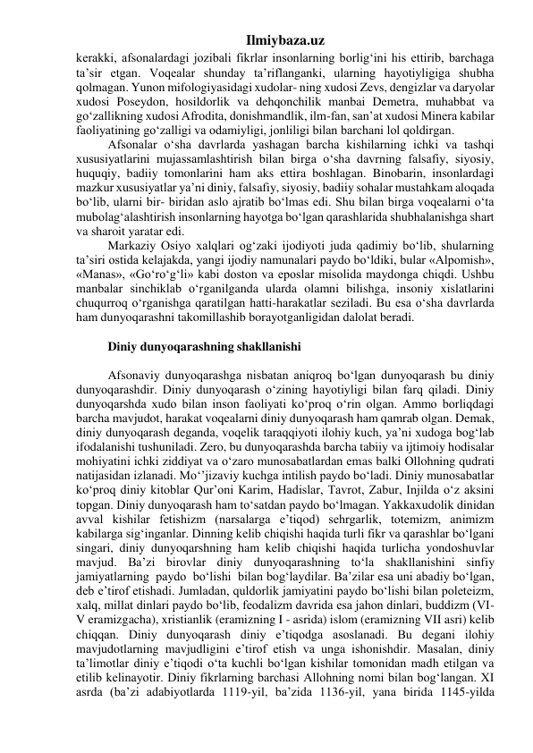 Ilmiybaza.uz 
kerakki, afsonalardagi jozibali fikrlar insonlarning borlig‘ini his ettirib, barchaga 
ta’sir etgan. Voqealar shunday ta’riflanganki, ularning hayotiyligiga shubha 
qolmagan. Yunon mifologiyasidagi xudolar- ning xudosi Zevs, dengizlar va daryolar 
xudosi Poseydon, hosildorlik va dehqonchilik manbai Demetra, muhabbat va 
go‘zallikning xudosi Afrodita, donishmandlik, ilm-fan, san’at xudosi Minera kabilar 
faoliyatining go‘zalligi va odamiyligi, jonliligi bilan barchani lol qoldirgan. 
Afsonalar o‘sha davrlarda yashagan barcha kishilarning ichki va tashqi 
xususiyatlarini mujassamlashtirish bilan birga o‘sha davrning falsafiy, siyosiy, 
huquqiy, badiiy tomonlarini ham aks ettira boshlagan. Binobarin, insonlardagi 
mazkur xususiyatlar ya’ni diniy, falsafiy, siyosiy, badiiy sohalar mustahkam aloqada 
bo‘lib, ularni bir- biridan aslo ajratib bo‘lmas edi. Shu bilan birga voqealarni o‘ta 
mubolag‘alashtirish insonlarning hayotga bo‘lgan qarashlarida shubhalanishga shart 
va sharoit yaratar edi. 
Markaziy Osiyo xalqlari og‘zaki ijodiyoti juda qadimiy bo‘lib, shularning 
ta’siri ostida kelajakda, yangi ijodiy namunalari paydo bo‘ldiki, bular «Alpomish», 
«Manas», «Go‘ro‘g‘li» kabi doston va eposlar misolida maydonga chiqdi. Ushbu 
manbalar sinchiklab o‘rganilganda ularda olamni bilishga, insoniy xislatlarini 
chuqurroq o‘rganishga qaratilgan hatti-harakatlar seziladi. Bu esa o‘sha davrlarda 
ham dunyoqarashni takomillashib borayotganligidan dalolat beradi. 
 
Diniy dunyoqarashning shakllanishi 
 
Afsonaviy dunyoqarashga nisbatan aniqroq bo‘lgan dunyoqarash bu diniy 
dunyoqarashdir. Diniy dunyoqarash o‘zining hayotiyligi bilan farq qiladi. Diniy 
dunyoqarshda xudo bilan inson faoliyati ko‘proq o‘rin olgan. Ammo borliqdagi 
barcha mavjudot, harakat voqealarni diniy dunyoqarash ham qamrab olgan. Demak, 
diniy dunyoqarash deganda, voqelik taraqqiyoti ilohiy kuch, ya’ni xudoga bog‘lab 
ifodalanishi tushuniladi. Zero, bu dunyoqarashda barcha tabiiy va ijtimoiy hodisalar 
mohiyatini ichki ziddiyat va o‘zaro munosabatlardan emas balki Ollohning qudrati 
natijasidan izlanadi. Mo‘’jizaviy kuchga intilish paydo bo‘ladi. Diniy munosabatlar 
ko‘proq diniy kitoblar Qur’oni Karim, Hadislar, Tavrot, Zabur, Injilda o‘z aksini 
topgan. Diniy dunyoqarash ham to‘satdan paydo bo‘lmagan. Yakkaxudolik dinidan 
avval kishilar fetishizm (narsalarga e’tiqod) sehrgarlik, totemizm, animizm 
kabilarga sig‘inganlar. Dinning kelib chiqishi haqida turli fikr va qarashlar bo‘lgani 
singari, diniy dunyoqarshning ham kelib chiqishi haqida turlicha yondoshuvlar 
mavjud. Ba’zi birovlar diniy dunyoqarashning to‘la shakllanishini sinfiy  
jamiyatlarning  paydo  bo‘lishi  bilan bog‘laydilar. Ba’zilar esa uni abadiy bo‘lgan, 
deb e’tirof etishadi. Jumladan, quldorlik jamiyatini paydo bo‘lishi bilan poleteizm, 
xalq, millat dinlari paydo bo‘lib, feodalizm davrida esa jahon dinlari, buddizm (VI-
V eramizgacha), xristianlik (eramizning I - asrida) islom (eramizning VII asri) kelib 
chiqqan. Diniy dunyoqarash diniy e’tiqodga asoslanadi. Bu degani ilohiy 
mavjudotlarning mavjudligini e’tirof etish va unga ishonishdir. Masalan, diniy 
ta’limotlar diniy e’tiqodi o‘ta kuchli bo‘lgan kishilar tomonidan madh etilgan va 
etilib kelinayotir. Diniy fikrlarning barchasi Allohning nomi bilan bog‘langan. XI 
asrda (ba’zi adabiyotlarda 1119-yil, ba’zida 1136-yil, yana birida 1145-yilda 
