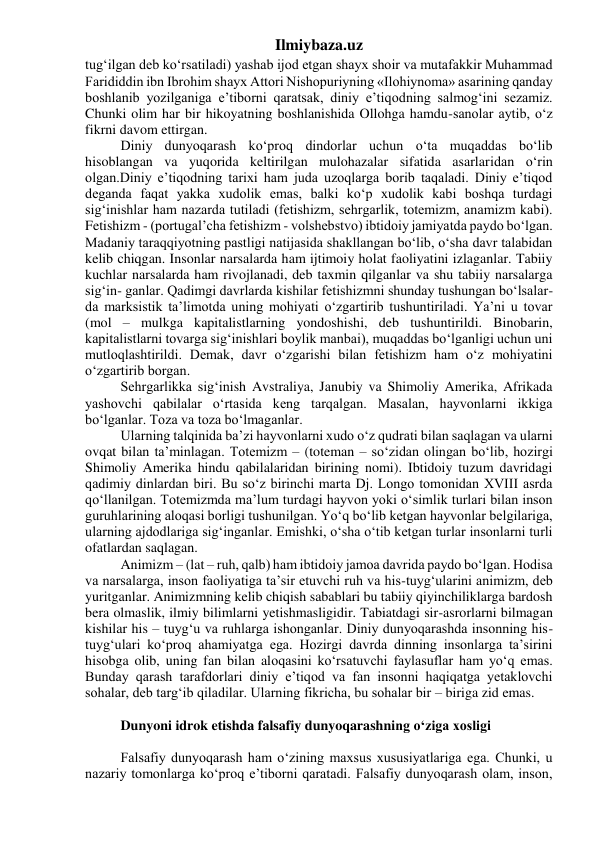 Ilmiybaza.uz 
tug‘ilgan deb ko‘rsatiladi) yashab ijod etgan shayx shoir va mutafakkir Muhammad 
Farididdin ibn Ibrohim shayx Attori Nishopuriyning «Ilohiynoma» asarining qanday 
boshlanib yozilganiga e’tiborni qaratsak, diniy e’tiqodning salmog‘ini sezamiz. 
Chunki olim har bir hikoyatning boshlanishida Ollohga hamdu-sanolar aytib, o‘z 
fikrni davom ettirgan. 
Diniy dunyoqarash ko‘proq dindorlar uchun o‘ta muqaddas bo‘lib 
hisoblangan va yuqorida keltirilgan mulohazalar sifatida asarlaridan o‘rin 
olgan.Diniy e’tiqodning tarixi ham juda uzoqlarga borib taqaladi. Diniy e’tiqod 
deganda faqat yakka xudolik emas, balki ko‘p xudolik kabi boshqa turdagi 
sig‘inishlar ham nazarda tutiladi (fetishizm, sehrgarlik, totemizm, anamizm kabi). 
Fetishizm - (portugal’cha fetishizm - volshebstvo) ibtidoiy jamiyatda paydo bo‘lgan. 
Madaniy taraqqiyotning pastligi natijasida shakllangan bo‘lib, o‘sha davr talabidan 
kelib chiqgan. Insonlar narsalarda ham ijtimoiy holat faoliyatini izlaganlar. Tabiiy 
kuchlar narsalarda ham rivojlanadi, deb taxmin qilganlar va shu tabiiy narsalarga 
sig‘in- ganlar. Qadimgi davrlarda kishilar fetishizmni shunday tushungan bo‘lsalar-
da marksistik ta’limotda uning mohiyati o‘zgartirib tushuntiriladi. Ya’ni u tovar 
(mol – mulkga kapitalistlarning yondoshishi, deb tushuntirildi. Binobarin, 
kapitalistlarni tovarga sig‘inishlari boylik manbai), muqaddas bo‘lganligi uchun uni 
mutloqlashtirildi. Demak, davr o‘zgarishi bilan fetishizm ham o‘z mohiyatini 
o‘zgartirib borgan. 
Sehrgarlikka sig‘inish Avstraliya, Janubiy va Shimoliy Amerika, Afrikada 
yashovchi qabilalar o‘rtasida keng tarqalgan. Masalan, hayvonlarni ikkiga 
bo‘lganlar. Toza va toza bo‘lmaganlar. 
Ularning talqinida ba’zi hayvonlarni xudo o‘z qudrati bilan saqlagan va ularni 
ovqat bilan ta’minlagan. Totemizm – (toteman – so‘zidan olingan bo‘lib, hozirgi 
Shimoliy Amerika hindu qabilalaridan birining nomi). Ibtidoiy tuzum davridagi 
qadimiy dinlardan biri. Bu so‘z birinchi marta Dj. Longo tomonidan XVIII asrda 
qo‘llanilgan. Totemizmda ma’lum turdagi hayvon yoki o‘simlik turlari bilan inson 
guruhlarining aloqasi borligi tushunilgan. Yo‘q bo‘lib ketgan hayvonlar belgilariga, 
ularning ajdodlariga sig‘inganlar. Emishki, o‘sha o‘tib ketgan turlar insonlarni turli 
ofatlardan saqlagan. 
Animizm – (lat – ruh, qalb) ham ibtidoiy jamoa davrida paydo bo‘lgan. Hodisa 
va narsalarga, inson faoliyatiga ta’sir etuvchi ruh va his-tuyg‘ularini animizm, deb 
yuritganlar. Animizmning kelib chiqish sabablari bu tabiiy qiyinchiliklarga bardosh 
bera olmaslik, ilmiy bilimlarni yetishmasligidir. Tabiatdagi sir-asrorlarni bilmagan 
kishilar his – tuyg‘u va ruhlarga ishonganlar. Diniy dunyoqarashda insonning his-
tuyg‘ulari ko‘proq ahamiyatga ega. Hozirgi davrda dinning insonlarga ta’sirini 
hisobga olib, uning fan bilan aloqasini ko‘rsatuvchi faylasuflar ham yo‘q emas. 
Bunday qarash tarafdorlari diniy e’tiqod va fan insonni haqiqatga yetaklovchi 
sohalar, deb targ‘ib qiladilar. Ularning fikricha, bu sohalar bir – biriga zid emas. 
 
Dunyoni idrok etishda falsafiy dunyoqarashning o‘ziga xosligi 
 
Falsafiy dunyoqarash ham o‘zining maxsus xususiyatlariga ega. Chunki, u 
nazariy tomonlarga ko‘proq e’tiborni qaratadi. Falsafiy dunyoqarash olam, inson, 
