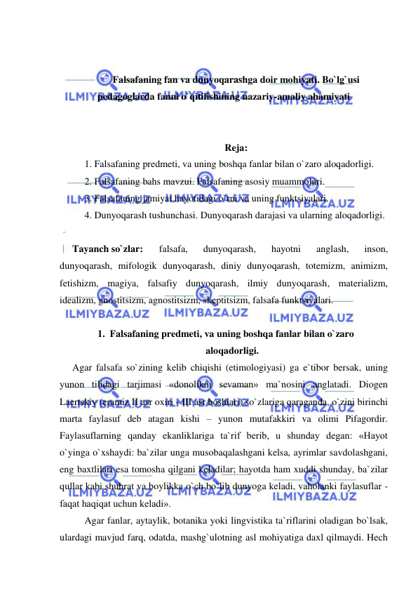  
 
 
 
Falsafaning fan va dunyoqarashga doir mohiyati. Bo`lg`usi 
pedagoglarda fanni o`qitilishining nazariy-amaliy ahamiyati 
 
 
Reja: 
1. Falsafaning predmeti, va uning boshqa fanlar bilan o`zaro aloqadorligi. 
2. Falsafaning bahs mavzui. Falsafaning asosiy muammolari.  
3. Falsafaning jamiyat hayotidagi o`rni va uning funktsiyalari. 
4. Dunyoqarash tushunchasi. Dunyoqarash darajasi va ularning aloqadorligi. 
 
Tayanch so`zlar: 
falsafa, 
dunyoqarash, 
hayotni 
anglash, 
inson, 
dunyoqarash, mifologik dunyoqarash, diniy dunyoqarash, totemizm, animizm, 
fetishizm, magiya, falsafiy dunyoqarash, ilmiy dunyoqarash, materializm, 
idealizm, gnostitsizm, agnostitsizm, skeptitsizm, falsafa funktsiyalari. 
 
1. Falsafaning predmeti, va uning boshqa fanlar bilan o`zaro 
aloqadorligi. 
Agar falsafa so`zining kelib chiqishi (etimologiyasi) ga e`tibor bersak, uning 
yunon tilidagi tarjimasi «donolikni sevaman» ma`nosini anglatadi. Diogen 
Laertskiy (eramiz II asr oxiri - III asr boshlari) so`zlariga qaraganda, o`zini birinchi 
marta faylasuf deb atagan kishi – yunon mutafakkiri va olimi Pifagordir. 
Faylasuflarning qanday ekanliklariga ta`rif berib, u shunday degan: «Hayot 
o`yinga o`xshaydi: ba`zilar unga musobaqalashgani kelsa, ayrimlar savdolashgani, 
eng baxtlilari esa tomosha qilgani keladilar; hayotda ham xuddi shunday, ba`zilar 
qullar kabi shuhrat va boylikka o`ch bo`lib dunyoga keladi, vaholanki faylasuflar - 
faqat haqiqat uchun keladi». 
Agar fanlar, aytaylik, botanika yoki lingvistika ta`riflarini oladigan bo`lsak, 
ulardagi mavjud farq, odatda, mashg`ulotning asl mohiyatiga daxl qilmaydi. Hech 
