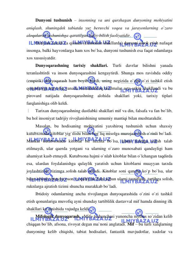  
 
Dunyoni tushunish – insonning va uni qurshagan dunyoning mohiyatini 
aniqlash, shuningdek tabiatda yuz beruvchi voqea va jarayonlarning o`zaro 
aloqalarini tushunishga qaratilgan aqliy-bilish faoliyatidir.  
Dunyoni sezish va qisman (elementar shakllarda) dunyoni idrok etish nafaqat 
insonga, balki hayvonlarga ham xos bo`lsa, dunyoni tushunish esa faqat odamlarga 
xos xususiyatdir.  
Dunyoqarashning tarixiy shakllari. Turli davrlar bilishni yanada 
teranlashtirdi va inson dunyoqarashini kengaytirdi. Shunga mos ravishda oddiy 
(empirik) dunyoqarash ham boyib bordi, uning negizida o`zini o`zi tashkil etish 
qonunlariga muvofiq yanada murakkabroq tuzilmalar asta-sekin shakllandi va bu 
pirovard natijada dunyoqarashning alohida shakllari yoki, tarixiy tiplari 
farqlanishiga olib keldi.  
Tarixan dunyoqarashning dastlabki shakllari mif va din, falsafa va fan bo`lib, 
bu hol insoniyat tadrijiy rivojlanishining umumiy mantiqi bilan mushtarakdir.  
Masalan, bu hodisaning mohiyatini yaxshiroq tushunish uchun shaxsiy 
kutubxonada kitoblar yig`ilishi bilan bog`liq misolga murojaat etish o`rinli bo`ladi. 
Mazkur kutubxonada kitoblar bir nechta bo`lsa, ularni tizimga solish talab 
etilmaydi, ular qaerda yotgani va ularning o`zaro munosabati qandayligi ham 
ahamiyat kasb etmaydi. Kutubxona hajmi o`nlab kitoblar bilan o`lchangan taqdirda 
esa, ulardan foydalanishga qulaylik yaratish uchun kitoblarni muayyan tarzda 
joylashtirish, tizimga solish talab etiladi. Kitoblar soni qancha ko`p bo`lsa, ular 
bilan ishlash shuncha oson va qulay bo`lishi uchun ularni tasniflash, tartibga solish, 
ruknlarga ajratish tizimi shuncha murakkab bo`ladi. 
Ibtidoiy odamlarning ancha rivojlangan dunyoqarashida o`zini o`zi tashkil 
etish qonunlariga muvofiq ayni shunday tartiblilik dastavval mif hamda dinning ilk 
shakllari ko`rinishida vujudga keldi.  
Mifologik dunyoqarash. «Mif» tushunchasi yunoncha mythos so`zidan kelib 
chiqqan bo`lib, afsona, rivoyat degan ma`noni anglatadi. Mif – bu turli xalqlarning 
dunyoning kelib chiqishi, tabiat hodisalari, fantastik mavjudotlar, xudolar va 
