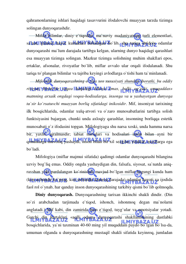  
 
qahramonlarning ishlari haqidagi tasavvurini ifodalovchi muayyan tarzda tizimga 
solingan dunyoqarashdir.  
Mifda bilimlar, diniy e`tiqodlar, ma`naviy madaniyatning turli elementlari, 
sa`nat, ijtimoiy hayot kurtaklari birlashgan bo`lib, shu tariqa ibtidoiy odamlar 
dunyoqarashi ma`lum darajada tartibga kelgan, ularning dunyo haqidagi qarashlari 
esa muayyan tizimga solingan. Mazkur tizimga solishning muhim shakllari epos, 
ertaklar, afsonalar, rivoyatlar bo`lib, miflar avvalo ular orqali ifodalanadi. Shu 
tariqa to`plangan bilimlar va tajriba keyingi avlodlarga o`tishi ham ta`minlanadi.  
Mifologik dunyoqarashning o`ziga xos xususiyati shundan iboratki, bu oddiy 
rivoyat, biron-bir voqea haqidagi hikoya emas, balki og`zaki «muqaddas» 
matnning arxaik ongdagi voqea-hodisalarga, insonga va u yashayotgan dunyoga 
ta`sir ko`rsatuvchi muayyan borliq sifatidagi inikosidir. Mif, insoniyat tarixining 
ilk bosqichlarida, odamlar xulq-atvori va o`zaro munosabatlarini tartibga solish 
funktsiyasini bajargan, chunki unda axloqiy qarashlar, insonning borliqqa estetik 
munosabati o`z ifodasini topgan. Mifologiyaga shu narsa xoski, unda hamma narsa 
bir, yaxlit, ajralmasdir; tabiat narsalari va hodisalari inson bilan ayni bir 
qonunlarga muvofiq yashaydi, inson bilan bir xil sezgilar, istaklar, mayllarga ega 
bo`ladi.  
Mifologiya (miflar majmui sifatida) qadimgi odamlar dunyoqarashi bilangina 
uzviy bog`liq emas. Oddiy ongda yashaydigan din, falsafa, siyosat, sa`natda aniq-
ravshan yoki pardalangan ko`rinishda mavjud bo`lgan miflar bugungi kunda ham 
(kim uchundir ko`proq, kim uchundir kamroq darajada) odamlar hayoti va ijodida 
faol rol o`ynab, har qanday inson dunyoqarashining tarkibiy qismi bo`lib qolmoqda.  
Diniy dunyoqarash. Dunyoqarashning tarixan ikkinchi shakli dindir. (Din 
so`zi arabchadan tarjimada e`tiqod, ishonch, ishonmoq degan ma`nolarni 
anglatadi.) Mif kabi, din zamirida ham e`tiqod, tuyg`ular va emotsiyalar yotadi. 
Garchi din kurtaklari «aqlli odam» dunyoqarashi shakllanishining dastlabki 
bosqichlarida, ya`ni taxminan 40-60 ming yil muqaddam paydo bo`lgan bo`lsa-da, 
umuman olganda u dunyoqarashning mustaqil shakli sifatida keyinroq, jumladan 
