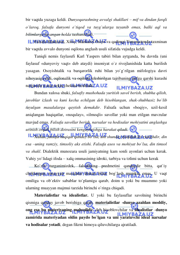  
 
bir vaqtda yuzaga keldi. Dunyoqarashning avvalgi shakllari – mif va dindan farqli 
o`laroq, falsafa dunyoni e`tiqod va tuyg`ularga tayanib emas, balki aql va 
bilimlarga tayangan holda tushuntiradi.  
Falsafa Hindiston, Xitoy, Markaziy Osiyo va qadimgi Yunonistonda taxminan 
bir vaqtda avvalo dunyoni oqilona anglash usuli sifatida vujudga keldi.  
Taniqli nemis faylasufi Karl Yaspers tabiri bilan aytganda, bu davrda (uni 
faylasuf «dunyoviy vaqt» deb ataydi) insoniyat o`z rivojlanishida katta burilish 
yasagan. Osoyishtalik va barqarorlik ruhi bilan yo`g`rilgan mifologiya davri 
nihoyasiga etdi, oqilonalik va oqilona tekshirilgan tajribaning mifga qarshi kurashi 
natijasida u asta-sekin chekina boshladi.  
Bundan xulosa shuki, falsafiy mushohada yuritish savol berish, shubha qilish, 
javoblar izlash va kuni kecha echilgan deb hisoblangan, shak-shubhasiz bo`lib 
tuyulgan masalalarga qaytish demakdir. Falsafa uchun «boqiy», uzil-kesil 
aniqlangan haqiqatlar, «noqulay», «ilmoqli» savollar yoki man etilgan mavzular 
mavjud emas. Falsafa savollar berish, narsalar va hodisalar mohiyatini anglashga 
urinish orqali bilish doirasini kengaytirishga harakat qiladi.  
Xullas, falsafa haqiqat qanday bo`lsa, uni shunday ifodalab ko`rsatishdir, din 
esa –uning ramziy, timsoliy aks etishi. Falsafa asos va mohiyat bo`lsa, din timsol 
va shakl. Dialektik munozara usuli jamiyatning kam sonli ayonlari uchun kerak. 
Vahiy yo`lidagi ifoda – xalq ommasining idroki, tarbiya va tәlimi uchun kerak 
Ko`rib turganimizdek, falsafaning predmetini qandaydir bitta, qat`iy 
cheklangan, muayyan masalalar doirasi bilan bog`lash mumkin emas. U vaqt 
omiliga va ob`ektiv sabablar to`plamiga qarab, doim u yoki bu muammo yoki 
ularning muayyan majmui tarzida birinchi o`ringa chiqadi.  
Materialistlar va idealistlar. U yoki bu faylasuflar savolning birinchi 
qismiga qanday javob berishiga qarab, materialistlar -dunyo azaldan moddiy, 
ong esa bu materiyaning mahsulidir, deb hisoblovchilar va idealistlar -dunyo 
zamirida materiyadan oldin paydo bo`lgan va uni yaratuvchi ideal narsalar 
va hodisalar yotadi, degan fikrni himoya qiluvchilarga ajratiladi.  
