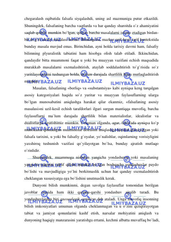  
 
chegaralash oqibatida falsafa siyqalashdi, uning asl mazmuniga putur etkazildi. 
Shuningdek, falsafaning barcha vaqtlarda va har qanday sharoitda o`z ahamiyatini 
saqlab qolishi mumkin bo`lgan, qolgan barcha masalalarni istisno etadigan birdan-
bir to`g`ri asosiy masalasi bormi? Bizningcha, mazkur uzil-kesil tarif kontekstida 
bunday masala mavjud emas. Birinchidan, ayni holda tarixiy davrni ham, falsafiy 
bilimning plyuralistik tabiatini ham hisobga olish talab etiladi. Ikkinchidan, 
qandaydir bitta muammoni faqat u yoki bu muayyan vazifani echish maqsadida 
murakkab masalalarni sxemalashtirish, ataylab soddalashtirish to`g`risida so`z 
yuritilayotganini tushungan holda, mәlum darajada shartlilik bilan mutlaqlashtirish 
mumkin.  
Masalan, falsafaning «borliq» va «substantsiya» kabi ayniqsa keng tarqalgan 
asosiy kategoriyalari haqida so`z yuritar va muayyan faylasuflarning ularga 
bo`lgan munosabatini aniqlashga harakat qilar ekanmiz, «falsafaning asosiy 
masalasi»ni uzil-kesil echish tarafdorlari ilgari surgan mantiqqa muvofiq, barcha 
faylasuflarni ma`lum darajada shartlilik bilan materialistlar, idealistlar va 
dualistlarga ajratishimiz mumkin. Umuman olganda, agar, falsafada ayniqsa ko`p 
muhokama qilinadigan muammolar doirasini aniqlashga harakat qilinayotgan yoki 
falsafa tarixini, u yoki bu falsafiy g`oyalar, yo`nalishlar, oqimlarning vorisiyligini 
yaxshiroq tushunish vazifasi qo`yilayotgan bo`lsa, bunday ajratish mutlaqo 
o`rinlidir.  
Shuningdek, muammoga nisbatan yangicha yondashuvni yoki masalaning 
yangicha talqinini taklif qilishi mumkin bo`lgan boshqacha yondashuvlar paydo 
bo`lishi va mavjudligiga yo`lni berkitmaslik uchun har qanday sxemalashtirish 
cheklangan xususiyatga ega bo`lishini unutmaslik kerak.  
Dunyoni bilish mumkinmi, degan savolga faylasuflar tomonidan berilgan 
javoblar orasida ham ikki qarama-qarshi yondashuv ajralib turadi. Bu 
yondashuvlardan biri gnoseologik optimizm deb ataladi. Unga muvofiq insonning 
bilish imkoniyatlari umuman olganda cheklanmagan va u o`zini qiziqtirayotgan 
tabiat va jamiyat qonunlarini kashf etish, narsalar mohiyatini aniqlash va 
dunyoning haqiqiy manzarasini yaratishga ertami, kechmi albatta muvaffaq bo`ladi, 
