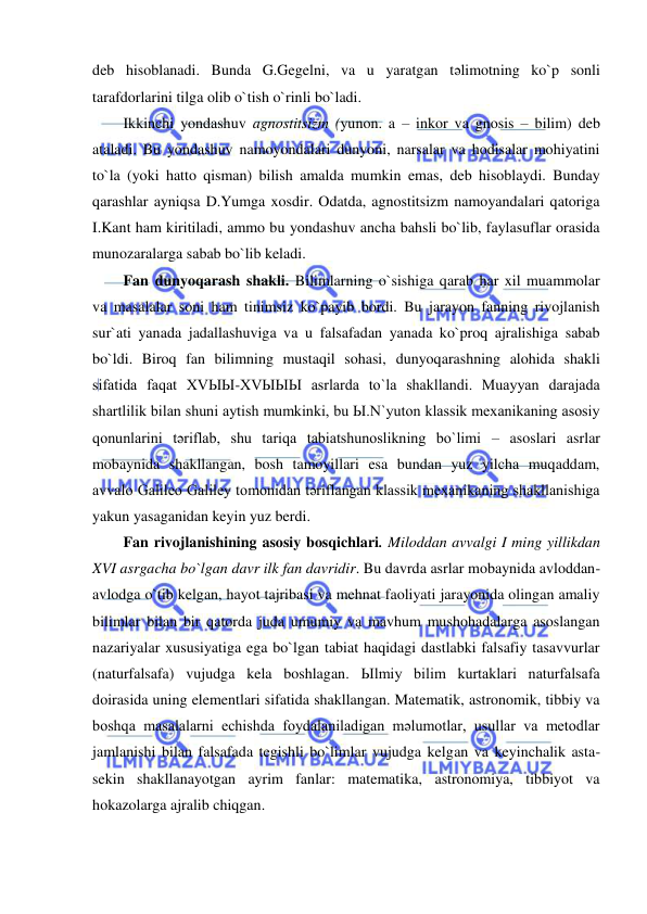  
 
deb hisoblanadi. Bunda G.Gegelni, va u yaratgan tәlimotning ko`p sonli 
tarafdorlarini tilga olib o`tish o`rinli bo`ladi.  
Ikkinchi yondashuv agnostitsizm (yunon. a – inkor va gnosis – bilim) deb 
ataladi. Bu yondashuv namoyondalari dunyoni, narsalar va hodisalar mohiyatini 
to`la (yoki hatto qisman) bilish amalda mumkin emas, deb hisoblaydi. Bunday 
qarashlar ayniqsa D.Yumga xosdir. Odatda, agnostitsizm namoyandalari qatoriga 
I.Kant ham kiritiladi, ammo bu yondashuv ancha bahsli bo`lib, faylasuflar orasida 
munozaralarga sabab bo`lib keladi.  
Fan dunyoqarash shakli. Bilimlarning o`sishiga qarab har xil muammolar 
va masalalar soni ham tinimsiz ko`payib bordi. Bu jarayon fanning rivojlanish 
sur`ati yanada jadallashuviga va u falsafadan yanada ko`proq ajralishiga sabab 
bo`ldi. Biroq fan bilimning mustaqil sohasi, dunyoqarashning alohida shakli 
sifatida faqat XVЫЫ-XVЫЫЫ asrlarda to`la shakllandi. Muayyan darajada 
shartlilik bilan shuni aytish mumkinki, bu Ы.N`yuton klassik mexanikaning asosiy 
qonunlarini tәriflab, shu tariqa tabiatshunoslikning bo`limi – asoslari asrlar 
mobaynida shakllangan, bosh tamoyillari esa bundan yuz yilcha muqaddam, 
avvalo Galileo Galiley tomonidan tәriflangan klassik mexanikaning shakllanishiga 
yakun yasaganidan keyin yuz berdi. 
Fan rivojlanishining asosiy bosqichlari. Miloddan avvalgi I ming yillikdan 
XVI asrgacha bo`lgan davr ilk fan davridir. Bu davrda asrlar mobaynida avloddan-
avlodga o`tib kelgan, hayot tajribasi va mehnat faoliyati jarayonida olingan amaliy 
bilimlar bilan bir qatorda juda umumiy va mavhum mushohadalarga asoslangan 
nazariyalar xususiyatiga ega bo`lgan tabiat haqidagi dastlabki falsafiy tasavvurlar 
(naturfalsafa) vujudga kela boshlagan. Ыlmiy bilim kurtaklari naturfalsafa 
doirasida uning elementlari sifatida shakllangan. Matematik, astronomik, tibbiy va 
boshqa masalalarni echishda foydalaniladigan mәlumotlar, usullar va metodlar 
jamlanishi bilan falsafada tegishli bo`limlar vujudga kelgan va keyinchalik asta-
sekin shakllanayotgan ayrim fanlar: matematika, astronomiya, tibbiyot va 
hokazolarga ajralib chiqgan.  
