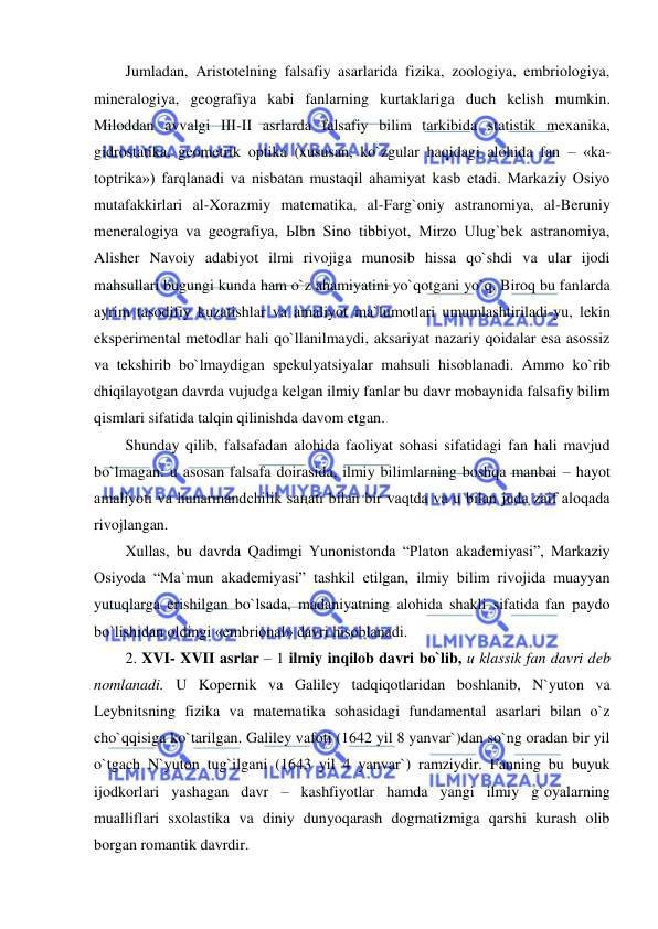  
 
Jumladan, Aristotelning falsafiy asarlarida fizika, zoologiya, embriologiya, 
mineralogiya, geografiya kabi fanlarning kurtaklariga duch kelish mumkin. 
Miloddan avvalgi III-II asrlarda falsafiy bilim tarkibida statistik mexanika, 
gidrostatika, geometrik optika (xususan, ko`zgular haqidagi alohida fan – «ka-
toptrika») farqlanadi va nisbatan mustaqil ahamiyat kasb etadi. Markaziy Osiyo 
mutafakkirlari al-Xorazmiy matematika, al-Farg`oniy astranomiya, al-Beruniy 
meneralogiya va geografiya, Ыbn Sino tibbiyot, Mirzo Ulug`bek astranomiya, 
Alisher Navoiy adabiyot ilmi rivojiga munosib hissa qo`shdi va ular ijodi 
mahsullari bugungi kunda ham o`z ahamiyatini yo`qotgani yo`q. Biroq bu fanlarda 
ayrim tasodifiy kuzatishlar va amaliyot ma`lumotlari umumlashtiriladi-yu, lekin 
eksperimental metodlar hali qo`llanilmaydi, aksariyat nazariy qoidalar esa asossiz 
va tekshirib bo`lmaydigan spekulyatsiyalar mahsuli hisoblanadi. Ammo ko`rib 
chiqilayotgan davrda vujudga kelgan ilmiy fanlar bu davr mobaynida falsafiy bilim 
qismlari sifatida talqin qilinishda davom etgan.  
Shunday qilib, falsafadan alohida faoliyat sohasi sifatidagi fan hali mavjud 
bo`lmagan: u asosan falsafa doirasida, ilmiy bilimlarning boshqa manbai – hayot 
amaliyoti va hunarmandchilik saңati bilan bir vaqtda va u bilan juda zaif aloqada 
rivojlangan.  
Xullas, bu davrda Qadimgi Yunonistonda “Platon akademiyasi”, Markaziy 
Osiyoda “Ma`mun akademiyasi” tashkil etilgan, ilmiy bilim rivojida muayyan 
yutuqlarga erishilgan bo`lsada, madaniyatning alohida shakli sifatida fan paydo 
bo`lishidan oldingi «embrional» davri hisoblanadi.  
2. XVI- XVII asrlar – 1 ilmiy inqilob davri bo`lib, u klassik fan davri deb 
nomlanadi. U Kopernik va Galiley tadqiqotlaridan boshlanib, N`yuton va 
Leybnitsning fizika va matematika sohasidagi fundamental asarlari bilan o`z 
cho`qqisiga ko`tarilgan. Galiley vafoti (1642 yil 8 yanvar`)dan so`ng oradan bir yil 
o`tgach N`yuton tug`ilgani (1643 yil 4 yanvar`) ramziydir. Fanning bu buyuk 
ijodkorlari yashagan davr – kashfiyotlar hamda yangi ilmiy g`oyalarning 
mualliflari sxolastika va diniy dunyoqarash dogmatizmiga qarshi kurash olib 
borgan romantik davrdir.  
