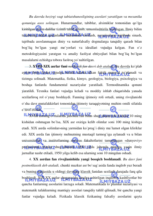  
 
Bu davrda hozirgi vaqt tabiatshunosligining asoslari yaratilgan va mexanika 
qonuniga asos solingan. Hunarmandlar, tabiblar, alximiklar tomonidan qo`lga 
kiritilgan ayrim dalillar tizimli tahlil qilinib, umumlashtirila boshlagan. Ilmiy bilim 
tuzishning tabiat qonunlarini matematik tәriflash, nazariyalarni tajribada sinash, 
tajribada asoslanmagan diniy va naturfalsafiy dogmalarga tanqidiy qarash bilan 
bog`liq bo`lgan yangi me`yorlari va ideallari vujudga kelgan. Fan o`z 
metodologiyasini yaratgan va amaliy faoliyat ehtiyojlari bilan bog`liq bo`lgan 
masalalarni echishga tobora faolroq yo`naltirilgan.  
3. XVIII-XIX asrlar fani noklassik fan davri deb ataladi. Bu davrda ko`plab 
ayrim ilmiy fanlar vujudga keladi, ularda ulkan faktik material to`planadi va 
tizimga solinadi. Matematika, fizika, kimyo, geologiya, biologiya, psixologiya va 
boshqa fanlarda fundamental nazariyalar yaratiladi. Termodinamika qonuni 
yaratildi. Texnika fanlari vujudga keladi va moddiy ishlab chiqarishda yanada 
sezilarliroq rol o`ynay boshlaydi. Fanning ijtimoiy roli ortadi, uning rivojlanishi 
o`sha davr mutafakkirlari tomonidan ijtimoiy taraqqiyotning muhim omili sifatida 
e`tirof etiladi.  
XVIII asrning o`rtalarida jahonda fan bilan shug`ullanuvchi kishilar 10 ming 
kishidan oshmagan bo`lsa, XIX asr oxiriga kelib olimlar soni 100 ming kishiga 
etadi. XIX asrda «olimlar»ning yarmidan ko`prog`i diniy ma`lumot olgan kliriklar 
edi. XIX asrda fan ijtimoiy mehnatning mustaqil tarmog`iga aylanadi va u bilan 
universitetlar va institutlarning maxsus fakultetlarini tamomlagan «dunyoviy» 
professional olimlar shug`ullanadi. 1850 yilda jahonda mingga yaqin ilmiy 
jurnallar nashr etiladi, 1950 yilga kelib esa ularning soni 10 mingdan oshadi.  
4. XX asrdan fan rivojlanishida yangi bosqich boshlanadi. Bu davr fani 
postnoklassik deb ataladi, chunki mazkur asr bo`sag`asida fanda inqilob yuz beradi 
va buning natijasida u oldingi davrning klassik fanidan sezilarli darajada farq qila 
boshlaydi. XIX-XX asrlar chegarasida amalga oshirilgan inqilobiy kashfiyotlar bir 
qancha fanlarning asoslarini larzaga soladi. Matematikada to`plamlar nazariyasi va 
matematik tafakkurning mantiqiy asoslari tanqidiy tahlil qilinadi, bir qancha yangi 
fanlar vujudga keladi. Fizikada klassik fizikaning falsafiy asoslarini qayta 
