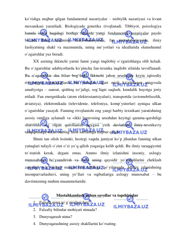  
 
ko`rishga majbur qilgan fundamental nazariyalar – nisbiylik nazariyasi va kvant 
mexanikasi yaratiladi. Biologiyada genetika rivojlanadi. Tibbiyot, psixologiya 
hamda inson haqidagi boshqa fanlarda yangi fundamental nazariyalar paydo 
bo`ladi. Ilmiy bilimning shakl-shamoyilida, fan metodologiyasida, ilmiy 
faoliyatning shakl va mazmunida, uning me`yorlari va ideallarida olamshumul 
o`zgarishlar yuz beradi.  
XX asrning ikkinchi yarmi fanni yangi inqilobiy o`zgarishlarga olib keladi. 
Bu o`zgarishlar adabiyotlarda ko`pincha fan-texnika inqilobi sifatida tavsiflanadi. 
Bu o`zgarishlar shu bilan bog`liqki, Ikkinchi jahon urushidan keyin iqtisodiy 
rivojlangan mamlakatlarda fan yutuqlari ilgari misli ko`rilmagan miqyosda 
amaliyotga – sanoat, qishloq xo`jaligi, sog`liqni saqlash, kundalik hayotga joriy 
etiladi. Fan energetikada (atom elektrostantsiyalari), transportda (avtomobilsozlik, 
aviatsiya), elektronikada (televidenie, telefoniya, komp`yuterlar) ayniqsa ulkan 
o`zgarishlar yasaydi. Fanning rivojlanishi eng yangi harbiy texnikani yaratishning 
asosiy omiliga aylanadi va «ikki lager»ning urushdan keyingi qarama-qarshiligi 
sharoitida avj olgan qurollanish poygasi yirik davlatlarni ilmiy-texnikaviy 
tadqiqotlarga ulkan mablag`larni sarflashga majbur qiladi. 
Shuni tan olish lozimki, hozirgi vaqtda jamiyat ko`p jihatdan fanning ulkan 
yutuqlari tufayli o`zini o`zi yo`q qilish yoqasiga kelib qoldi. Bu ilmiy taraqqiyotni 
to`xtatish kerak, degani emas. Ammo ilmiy izlanishni insoniy, axloqiy 
munosabatga bo`ysundirish va balki uning qaysidir yo`nalishlarini cheklash 
zarurligi to`g`risidagi masala kun tartibiga qo`yilmoqda. Ыlmiy izlanishning 
insonparvarlashuvi, uning yo`llari va oqibatlariga axloqiy munosabat – bu 
davrimizning muhim muammolaridir. 
 
Mustahkamlash uchun savollar va topshiriqlar 
1. Falsafa nima to`g`risidagi fan? 
2. Falsafiy bilimlar mohiyati nimada? 
3. Dunyoqarash nima? 
4. Dunyoqarashning asosiy shakllarini ko`rsating. 
