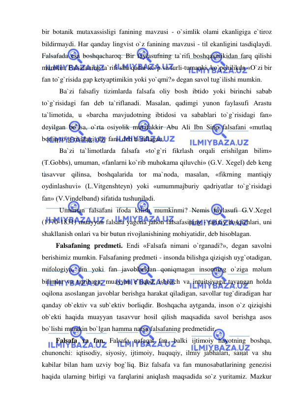  
 
bir botanik mutaxassisligi fanining mavzusi - o`simlik olami ekanligiga e`tiroz 
bildirmaydi. Har qanday lingvist o`z fanining mavzusi - til ekanligini tasdiqlaydi. 
Falsafada esa boshqacharoq. Bir faylasufning ta`rifi boshqasinikidan farq qilishi 
mumkin. Falsafaning ta`rifi shu qadar ko`p va turli-tumanki, ko`pchilikda «O`zi bir 
fan to`g`risida gap ketyaptimikin yoki yo`qmi?» degan savol tug`ilishi mumkin.  
Ba`zi falsafiy tizimlarda falsafa oliy bosh ibtido yoki birinchi sabab 
to`g`risidagi fan deb ta`riflanadi. Masalan, qadimgi yunon faylasufi Arastu 
ta`limotida, u «barcha mavjudotning ibtidosi va sabablari to`g`risidagi fan» 
deyilgan bo`lsa, o`rta osiyolik mutafakkir Abu Ali Ibn Sino falsafani «mutlaq 
borliq to`g`risidagi oliy fan» deb ta`riflagan.  
Ba`zi ta`limotlarda falsafa «to`g`ri fikrlash orqali erishilgan bilim» 
(T.Gobbs), umuman, «fanlarni ko`rib muhokama qiluvchi» (G.V. Xegel) deb keng 
tasavvur qilinsa, boshqalarida tor ma`noda, masalan, «fikrning mantiqiy 
oydinlashuvi» (L.Vitgenshteyn) yoki «umummajburiy qadriyatlar to`g`risidagi 
fan» (V.Vindelband) sifatida tushuniladi.  
Umuman falsafani ifoda kilish mumkinmi? Nemis faylasufi G.V.Xegel 
(1770-1831) muayyan falsafa yagona jahon falsafasining - tarixiy bosqichlari, uni 
shakllanish onlari va bir butun rivojlanishining mohiyatidir, deb hisoblagan.  
Falsafaning predmeti. Endi «Falsafa nimani o`rganadi?», degan savolni 
berishimiz mumkin. Falsafaning predmeti - insonda bilishga qiziqish uyg`otadigan, 
mifologiya, din yoki fan javoblaridan qoniqmagan insonning o`ziga mәlum 
bilimlar va tajribaga, muayyan e`tiqod, ishonch va intuitsiyaga tayangan holda 
oqilona asoslangan javoblar berishga harakat qiladigan, savollar tug`diradigan har 
qanday ob`ektiv va sub`ektiv borliqdir. Boshqacha aytganda, inson o`z qiziqishi 
ob`ekti haqida muayyan tasavvur hosil qilish maqsadida savol berishga asos 
bo`lishi mumkin bo`lgan hamma narsa falsafaning predmetidir.  
Falsafa va fan. Falsafa nafaqat fan, balki ijtimoiy hayotning boshqa, 
chunonchi: iqtisodiy, siyosiy, ijtimoiy, huquqiy, ilmiy jabhalari, saңat va shu 
kabilar bilan ham uzviy bog`liq. Biz falsafa va fan munosabatlarining genezisi 
haqida ularning birligi va farqlarini aniqlash maqsadida so`z yuritamiz. Mazkur 
