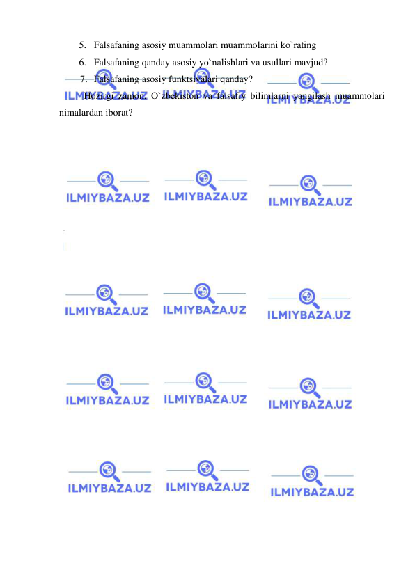  
 
5. Falsafaning asosiy muammolari muammolarini ko`rating 
6. Falsafaning qanday asosiy yo`nalishlari va usullari mavjud? 
7. Falsafaning asosiy funktsiyalari qanday?  
Hozirgi zamon, O`zbekiston va falsafiy bilimlarni yangilash muammolari 
nimalardan iborat? 
 
 
 
