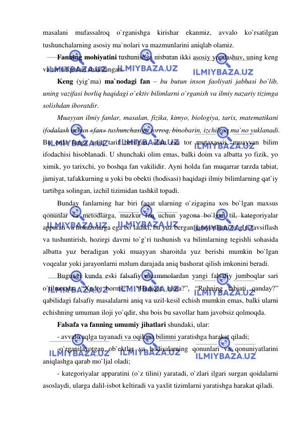  
 
masalani mufassalroq o`rganishga kirishar ekanmiz, avvalo ko`rsatilgan 
tushunchalarning asosiy ma`nolari va mazmunlarini aniqlab olamiz. 
Fanning mohiyatini tushunishga nisbatan ikki asosiy yondashuv, uning keng 
va tor talqinlari shakllangan.  
Keng (yig`ma) ma`nodagi fan – bu butun inson faoliyati jabhasi bo`lib, 
uning vazifasi borliq haqidagi o`ektiv bilimlarni o`rganish va ilmiy nazariy tizimga 
solishdan iboratdir.  
Muayyan ilmiy fanlar, masalan, fizika, kimyo, biologiya, tarix, matematikani 
ifodalash uchun «fan» tushunchasiga torroq, binobarin, izchilroq ma`no yuklanadi. 
Bu erda fanga aniq tarif berilgan, olim esa tor mutaxassis, muayyan bilim 
ifodachisi hisoblanadi. U shunchaki olim emas, balki doim va albatta yo fizik, yo 
ximik, yo tarixchi, yo boshqa fan vakilidir. Ayni holda fan muqarrar tarzda tabiat, 
jamiyat, tafakkurning u yoki bu obekti (hodisasi) haqidagi ilmiy bilimlarning qat`iy 
tartibga solingan, izchil tizimidan tashkil topadi.  
Bunday fanlarning har biri faqat ularning o`zigagina xos bo`lgan maxsus 
qonunlar va metodlarga, mazkur fan uchun yagona bo`lgan til, kategoriyalar 
apparati va hokazolarga ega bo`ladiki, bu yuz bergan jarayonlarni to`g`ri tavsiflash 
va tushuntirish, hozirgi davrni to`g`ri tushunish va bilimlarning tegishli sohasida 
albatta yuz beradigan yoki muayyan sharoitda yuz berishi mumkin bo`lgan 
voqealar yoki jarayonlarni mәlum darajada aniq bashorat qilish imkonini beradi.  
Bugungi kunda eski falsafiy muammolardan yangi falsafiy jumboqlar sari 
o`tilmoqda. “Xudo bormi?”, “Haqiqat nima?”, “Ruhning tabiati qanday?” 
qabilidagi falsafiy masalalarni aniq va uzil-kesil echish mumkin emas, balki ularni 
echishning umuman iloji yo`qdir, shu bois bu savollar ham javobsiz qolmoqda.  
Falsafa va fanning umumiy jihatlari shundaki, ular: 
- avvalo aqlga tayanadi va oqilona bilimni yaratishga harakat qiladi; 
-o`rganilayotgan ob`ektlar va hodisalarning qonunlari va qonuniyatlarini 
aniqlashga qarab mo`ljal oladi; 
- kategoriyalar apparatini (o`z tilini) yaratadi, o`zlari ilgari surgan qoidalarni 
asoslaydi, ularga dalil-isbot keltiradi va yaxlit tizimlarni yaratishga harakat qiladi. 
