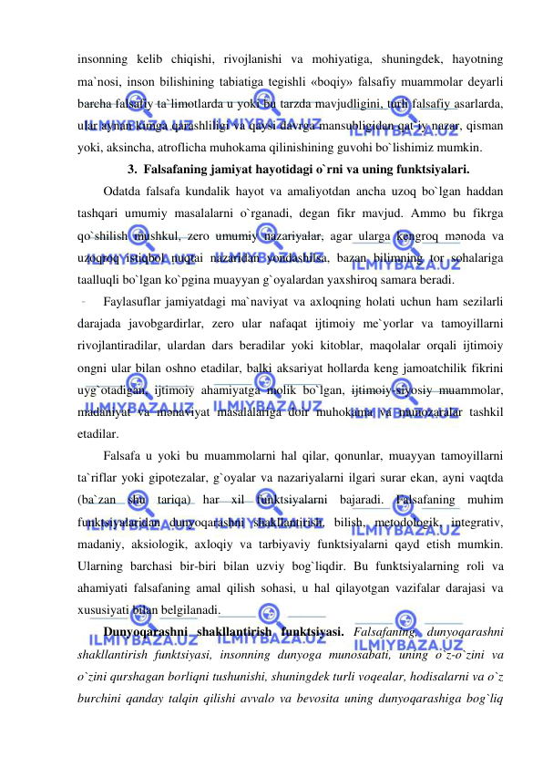  
 
insonning kelib chiqishi, rivojlanishi va mohiyatiga, shuningdek, hayotning 
ma`nosi, inson bilishining tabiatiga tegishli «boqiy» falsafiy muammolar deyarli 
barcha falsafiy ta`limotlarda u yoki bu tarzda mavjudligini, turli falsafiy asarlarda, 
ular aynan kimga qarashliligi va qaysi davrga mansubligidan qat`iy nazar, qisman 
yoki, aksincha, atroflicha muhokama qilinishining guvohi bo`lishimiz mumkin.  
3. Falsafaning jamiyat hayotidagi o`rni va uning funktsiyalari. 
Odatda falsafa kundalik hayot va amaliyotdan ancha uzoq bo`lgan haddan 
tashqari umumiy masalalarni o`rganadi, degan fikr mavjud. Ammo bu fikrga 
qo`shilish mushkul, zero umumiy nazariyalar, agar ularga kengroq mәnoda va 
uzoqroq istiqbol nuqtai nazaridan yondashilsa, bazan bilimning tor sohalariga 
taalluqli bo`lgan ko`pgina muayyan g`oyalardan yaxshiroq samara beradi.  
Faylasuflar jamiyatdagi ma`naviyat va axloqning holati uchun ham sezilarli 
darajada javobgardirlar, zero ular nafaqat ijtimoiy me`yorlar va tamoyillarni 
rivojlantiradilar, ulardan dars beradilar yoki kitoblar, maqolalar orqali ijtimoiy 
ongni ular bilan oshno etadilar, balki aksariyat hollarda keng jamoatchilik fikrini 
uyg`otadigan, ijtimoiy ahamiyatga molik bo`lgan, ijtimoiy-siyosiy muammolar, 
madaniyat va mәnaviyat masalalariga doir muhokama va munozaralar tashkil 
etadilar. 
Falsafa u yoki bu muammolarni hal qilar, qonunlar, muayyan tamoyillarni 
ta`riflar yoki gipotezalar, g`oyalar va nazariyalarni ilgari surar ekan, ayni vaqtda 
(ba`zan shu tariqa) har xil funktsiyalarni bajaradi. Falsafaning muhim 
funktsiyalaridan dunyoqarashni shakllantirish, bilish, metodologik, integrativ, 
madaniy, aksiologik, axloqiy va tarbiyaviy funktsiyalarni qayd etish mumkin. 
Ularning barchasi bir-biri bilan uzviy bog`liqdir. Bu funktsiyalarning roli va 
ahamiyati falsafaning amal qilish sohasi, u hal qilayotgan vazifalar darajasi va 
xususiyati bilan belgilanadi.  
Dunyoqarashni shakllantirish funktsiyasi. Falsafaning, dunyoqarashni 
shakllantirish funktsiyasi, insonning dunyoga munosabati, uning o`z-o`zini va 
o`zini qurshagan borliqni tushunishi, shuningdek turli voqealar, hodisalarni va o`z 
burchini qanday talqin qilishi avvalo va bevosita uning dunyoqarashiga bog`liq 
