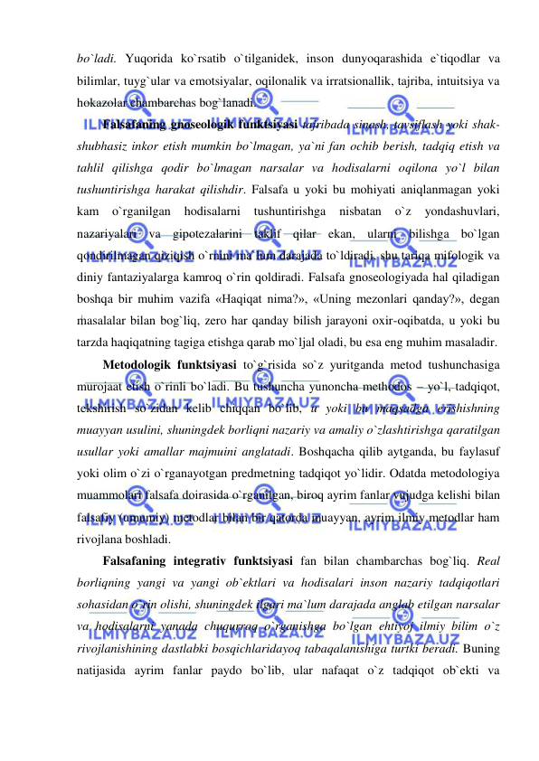  
 
bo`ladi. Yuqorida ko`rsatib o`tilganidek, inson dunyoqarashida e`tiqodlar va 
bilimlar, tuyg`ular va emotsiyalar, oqilonalik va irratsionallik, tajriba, intuitsiya va 
hokazolar chambarchas bog`lanadi.  
Falsafaning gnoseologik funktsiyasi tajribada sinash, tavsiflash yoki shak-
shubhasiz inkor etish mumkin bo`lmagan, ya`ni fan ochib berish, tadqiq etish va 
tahlil qilishga qodir bo`lmagan narsalar va hodisalarni oqilona yo`l bilan 
tushuntirishga harakat qilishdir. Falsafa u yoki bu mohiyati aniqlanmagan yoki 
kam 
o`rganilgan 
hodisalarni 
tushuntirishga 
nisbatan 
o`z 
yondashuvlari, 
nazariyalari va gipotezalarini taklif qilar ekan, ularni bilishga bo`lgan 
qondirilmagan qiziqish o`rnini ma`lum darajada to`ldiradi, shu tariqa mifologik va 
diniy fantaziyalarga kamroq o`rin qoldiradi. Falsafa gnoseologiyada hal qiladigan 
boshqa bir muhim vazifa «Haqiqat nima?», «Uning mezonlari qanday?», degan 
masalalar bilan bog`liq, zero har qanday bilish jarayoni oxir-oqibatda, u yoki bu 
tarzda haqiqatning tagiga etishga qarab mo`ljal oladi, bu esa eng muhim masaladir.  
Metodologik funktsiyasi to`g`risida so`z yuritganda metod tushunchasiga 
murojaat etish o`rinli bo`ladi. Bu tushuncha yunoncha methodos – yo`l, tadqiqot, 
tekshirish so`zidan kelib chiqqan bo`lib, u yoki bu maqsadga erishishning 
muayyan usulini, shuningdek borliqni nazariy va amaliy o`zlashtirishga qaratilgan 
usullar yoki amallar majmuini anglatadi. Boshqacha qilib aytganda, bu faylasuf 
yoki olim o`zi o`rganayotgan predmetning tadqiqot yo`lidir. Odatda metodologiya 
muammolari falsafa doirasida o`rganilgan, biroq ayrim fanlar vujudga kelishi bilan 
falsafiy (umumiy) metodlar bilan bir qatorda muayyan, ayrim ilmiy metodlar ham 
rivojlana boshladi.  
Falsafaning integrativ funktsiyasi fan bilan chambarchas bog`liq. Real 
borliqning yangi va yangi ob`ektlari va hodisalari inson nazariy tadqiqotlari 
sohasidan o`rin olishi, shuningdek ilgari ma`lum darajada anglab etilgan narsalar 
va hodisalarni yanada chuqurroq o`rganishga bo`lgan ehtiyoj ilmiy bilim o`z 
rivojlanishining dastlabki bosqichlaridayoq tabaqalanishiga turtki beradi. Buning 
natijasida ayrim fanlar paydo bo`lib, ular nafaqat o`z tadqiqot ob`ekti va 
