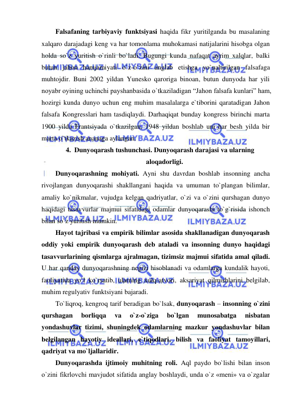  
 
Falsafaning tarbiyaviy funktsiyasi haqida fikr yuritilganda bu masalaning 
xalqaro darajadagi keng va har tomonlama muhokamasi natijalarini hisobga olgan 
holda so`z yuritish o`rinli bo`ladi. Bugungi kunda nafaqat ayrim xalqlar, balki 
butun jahon hamjamiyati o`z-o`zini anglab etishga yo`naltirilgan falsafaga 
muhtojdir. Buni 2002 yildan Yunesko qaroriga binoan, butun dunyoda har yili 
noyabr oyining uchinchi payshanbasida o`tkaziladigan “Jahon falsafa kunlari” ham, 
hozirgi kunda dunyo uchun eng muhim masalalarga e`tiborini qaratadigan Jahon 
falsafa Kongresslari ham tasdiqlaydi. Darhaqiqat bunday kongress birinchi marta 
1900 yilda Frantsiyada o`tkazilgan, 1948 yildan boshlab uni har besh yilda bir 
marta o`tkazish ananaga aylangan.  
4. Dunyoqarash tushunchasi. Dunyoqarash darajasi va ularning 
aloqadorligi. 
Dunyoqarashning mohiyati. Ayni shu davrdan boshlab insonning ancha 
rivojlangan dunyoqarashi shakllangani haqida va umuman to`plangan bilimlar, 
amaliy ko`nikmalar, vujudga kelgan qadriyatlar, o`zi va o`zini qurshagan dunyo 
haqidagi tasavvurlar majmui sifatidagi odamlar dunyoqarashi to`g`risida ishonch 
bilan so`z yuritish mumkin.  
Hayot tajribasi va empirik bilimlar asosida shakllanadigan dunyoqarash 
oddiy yoki empirik dunyoqarash deb ataladi va insonning dunyo haqidagi 
tasavvurlarining qismlarga ajralmagan, tizimsiz majmui sifatida amal qiladi. 
U har qanday dunyoqarashning negizi hisoblanadi va odamlarga kundalik hayoti, 
faoliyatida yo`l ko`rsatib, ularning xulq-atvori, aksariyat qilmishlarini belgilab, 
muhim regulyativ funktsiyani bajaradi.  
To`liqroq, kengroq tarif beradigan bo`lsak, dunyoqarash – insonning o`zini 
qurshagan 
borliqqa 
va 
o`z-o`ziga 
bo`lgan 
munosabatga 
nisbatan 
yondashuvlar tizimi, shuningdek odamlarning mazkur yondashuvlar bilan 
belgilangan hayotiy ideallari, e`tiqodlari, bilish va faoliyat tamoyillari, 
qadriyat va mo`ljallaridir.  
Dunyoqarashda ijtimoiy muhitning roli. Aql paydo bo`lishi bilan inson 
o`zini fikrlovchi mavjudot sifatida anglay boshlaydi, unda o`z «meni» va o`zgalar 
