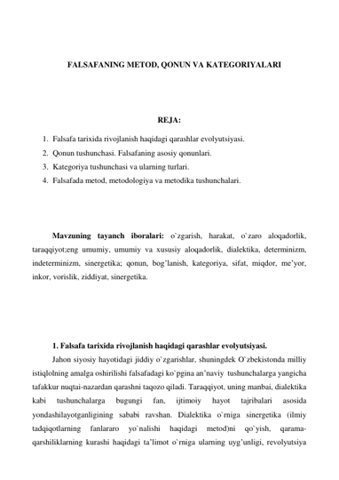  
 
FALSAFANING METOD, QONUN VA KATEGORIYALARI 
 
 
 
REJA: 
1. Falsafa tarixida rivojlanish haqidagi qarashlar evolyutsiyasi. 
2. Qonun tushunchasi. Falsafaning asosiy qonunlari. 
3. Kategoriya tushunchasi va ularning turlari. 
4. Falsafada metod, metodologiya va metodika tushunchalari.  
 
 
 
Mavzuning tayanch iboralari: o`zgarish, harakat, o`zaro aloqadorlik, 
taraqqiyot;eng umumiy, umumiy va xususiy aloqadorlik, dialektika, determinizm, 
indeterminizm, sinergetika; qonun, bog’lanish, kategoriya, sifat, miqdor, me’yor, 
inkor, vorislik, ziddiyat, sinergetika. 
 
 
 
 
1. Falsafa tarixida rivojlanish haqidagi qarashlar evolyutsiyasi. 
Jahon siyosiy hayotidagi jiddiy o`zgarishlar, shuningdek O`zbekistonda milliy 
istiqlolning amalga oshirilishi falsafadagi ko`pgina an’naviy  tushunchalarga yangicha 
tafakkur nuqtai-nazardan qarashni taqozo qiladi. Taraqqiyot, uning manbai, dialektika 
kabi 
tushunchalarga 
bugungi 
fan, 
ijtimoiy 
hayot 
tajribalari 
asosida 
yondashilayotganligining sababi ravshan. Dialektika o`rniga sinergetika (ilmiy 
tadqiqotlarning 
fanlararo 
yo`nalishi 
haqidagi 
metod)ni 
qo`yish, 
qarama-
qarshiliklarning kurashi haqidagi ta’limot o`rniga ularning uyg’unligi, revolyutsiya 
