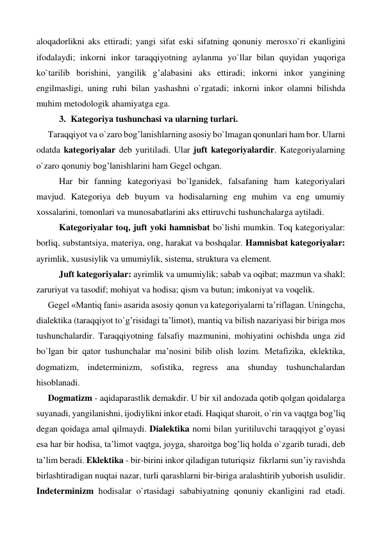 aloqadorlikni aks ettiradi; yangi sifat eski sifatning qonuniy merosxo`ri ekanligini 
ifodalaydi; inkorni inkor taraqqiyotning aylanma yo`llar bilan quyidan yuqoriga 
ko`tarilib borishini, yangilik g’alabasini aks ettiradi; inkorni inkor yangining 
engilmasligi, uning ruhi bilan yashashni o`rgatadi; inkorni inkor olamni bilishda 
muhim metodologik ahamiyatga ega. 
3. Kategoriya tushunchasi va ularning turlari. 
Taraqqiyot va o`zaro bog’lanishlarning asosiy bo`lmagan qonunlari ham bor. Ularni 
odatda kategoriyalar deb yuritiladi. Ular juft kategoriyalardir. Kategoriyalarning 
o`zaro qonuniy bog’lanishlarini ham Gegel ochgan. 
 
Har bir fanning kategoriyasi bo`lganidek, falsafaning ham kategoriyalari 
mavjud. Kategoriya deb buyum va hodisalarning eng muhim va eng umumiy 
xossalarini, tomonlari va munosabatlarini aks ettiruvchi tushunchalarga aytiladi. 
 
Kategoriyalar toq, juft yoki hamnisbat bo`lishi mumkin. Toq kategoriyalar: 
borliq, substantsiya, materiya, ong, harakat va boshqalar. Hamnisbat kategoriyalar: 
ayrimlik, xususiylik va umumiylik, sistema, struktura va element. 
 
Juft kategoriyalar: ayrimlik va umumiylik; sabab va oqibat; mazmun va shakl; 
zaruriyat va tasodif; mohiyat va hodisa; qism va butun; imkoniyat va voqelik. 
Gegel «Mantiq fani» asarida asosiy qonun va kategoriyalarni ta’riflagan. Uningcha, 
dialektika (taraqqiyot to`g’risidagi ta’limot), mantiq va bilish nazariyasi bir biriga mos 
tushunchalardir. Taraqqiyotning falsafiy mazmunini, mohiyatini ochishda unga zid 
bo`lgan bir qator tushunchalar ma’nosini bilib olish lozim. Metafizika, eklektika, 
dogmatizm, indeterminizm, sofistika, regress ana shunday tushunchalardan 
hisoblanadi. 
Dogmatizm - aqidaparastlik demakdir. U bir xil andozada qotib qolgan qoidalarga 
suyanadi, yangilanishni, ijodiylikni inkor etadi. Haqiqat sharoit, o`rin va vaqtga bog’liq 
degan qoidaga amal qilmaydi. Dialektika nomi bilan yuritiluvchi taraqqiyot g’oyasi 
esa har bir hodisa, ta’limot vaqtga, joyga, sharoitga bog’liq holda o`zgarib turadi, deb 
ta’lim beradi. Eklektika - bir-birini inkor qiladigan tuturiqsiz  fikrlarni sun’iy ravishda 
birlashtiradigan nuqtai nazar, turli qarashlarni bir-biriga aralashtirib yuborish usulidir. 
Indeterminizm hodisalar o`rtasidagi sababiyatning qonuniy ekanligini rad etadi. 
