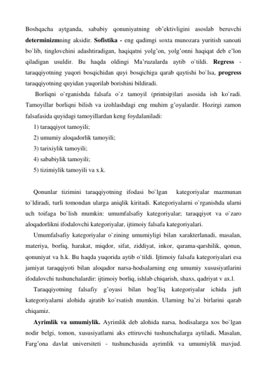 Boshqacha aytganda, sababiy qonuniyatning ob’ektivligini asoslab beruvchi 
determinizmning aksidir. Sofistika - eng qadimgi soxta munozara yuritish sanoati 
bo`lib, tinglovchini adashtiradigan, haqiqatni yolg’on, yolg’onni haqiqat deb e’lon 
qiladigan usuldir. Bu haqda oldingi Ma’ruzalarda aytib o`tildi. Regress - 
taraqqiyotning yuqori bosqichidan quyi bosqichiga qarab qaytishi bo`lsa, progress 
taraqqiyotning quyidan yuqorilab borishini bildiradi. 
 Borliqni o`rganishda falsafa o`z tamoyil (printsip)lari asosida ish ko`radi. 
Tamoyillar borliqni bilish va izohlashdagi eng muhim g’oyalardir. Hozirgi zamon 
falsafasida quyidagi tamoyillardan keng foydalaniladi:  
1) taraqqiyot tamoyili;  
2) umumiy aloqadorlik tamoyili;  
3) tarixiylik tamoyili;  
4) sababiylik tamoyili;  
5) tizimiylik tamoyili va x.k.  
 
Qonunlar tizimini taraqqiyotning ifodasi bo`lgan  kategoriyalar mazmunan 
to`ldiradi, turli tomondan ularga aniqlik kiritadi. Kategoriyalarni o`rganishda ularni 
uch toifaga bo`lish mumkin: umumfalsafiy kategoriyalar; taraqqiyot va o`zaro 
aloqadorlikni ifodalovchi kategoriyalar, ijtimoiy falsafa kategoriyalari. 
Umumfalsafiy kategoriyalar o`zining umumiyligi bilan xarakterlanadi, masalan, 
materiya, borliq, harakat, miqdor, sifat, ziddiyat, inkor, qarama-qarshilik, qonun, 
qonuniyat va h.k. Bu haqda yuqorida aytib o`tildi. Ijtimoiy falsafa kategoriyalari esa 
jamiyat taraqqiyoti bilan aloqador narsa-hodsalarning eng umumiy xususiyatlarini 
ifodalovchi tushunchalardir: ijtimoiy borliq, ishlab chiqarish, shaxs, qadriyat v ax.l. 
Taraqqiyotning falsafiy g’oyasi bilan bog’liq kategoriyalar ichida juft 
kategoriyalarni alohida ajratib ko`rsatish mumkin. Ularning ba’zi birlarini qarab 
chiqamiz. 
Ayrimlik va umumiylik. Ayrimlik deb alohida narsa, hodisalarga xos bo`lgan 
nodir belgi, tomon, xususiyatlarni aks ettiruvchi tushunchalarga aytiladi. Masalan, 
Farg’ona davlat universiteti - tushunchasida ayrimlik va umumiylik mavjud. 
