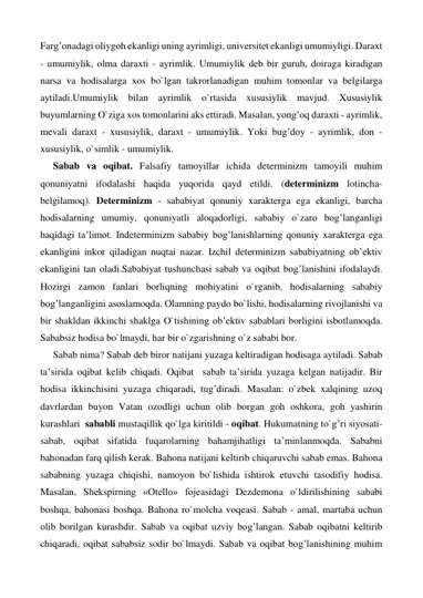 Farg’onadagi oliygoh ekanligi uning ayrimligi, universitet ekanligi umumiyligi. Daraxt 
- umumiylik, olma daraxti - ayrimlik. Umumiylik deb bir guruh, doiraga kiradigan 
narsa va hodisalarga xos bo`lgan takrorlanadigan muhim tomonlar va belgilarga 
aytiladi.Umumiylik bilan ayrimlik o`rtasida xususiylik mavjud. Xususiylik 
buyumlarning O`ziga xos tomonlarini aks ettiradi. Masalan, yong’oq daraxti - ayrimlik, 
mevali daraxt - xususiylik, daraxt - umumiylik. Yoki bug’doy - ayrimlik, don - 
xususiylik, o`simlik - umumiylik. 
Sabab va oqibat. Falsafiy tamoyillar ichida determinizm tamoyili muhim 
qonuniyatni ifodalashi haqida yuqorida qayd etildi. (determinizm lotincha-
belgilamoq). Determinizm - sababiyat qonuniy xarakterga ega ekanligi, barcha 
hodisalarning umumiy, qonuniyatli aloqadorligi, sababiy o`zaro bog’langanligi 
haqidagi ta’limot. Indeterminizm sababiy bog’lanishlarning qonuniy xarakterga ega 
ekanligini inkor qiladigan nuqtai nazar. Izchil determinizm sababiyatning ob’ektiv 
ekanligini tan oladi.Sababiyat tushunchasi sabab va oqibat bog’lanishini ifodalaydi. 
Hozirgi zamon fanlari borliqning mohiyatini o`rganib, hodisalarning sababiy 
bog’langanligini asoslamoqda. Olamning paydo bo`lishi, hodisalarning rivojlanishi va 
bir shakldan ikkinchi shaklga O`tishining ob’ektiv sabablari borligini isbotlamoqda. 
Sababsiz hodisa bo`lmaydi, har bir o`zgarishning o`z sababi bor. 
Sabab nima? Sabab deb biror natijani yuzaga keltiradigan hodisaga aytiladi. Sabab 
ta’sirida oqibat kelib chiqadi. Oqibat  sabab ta’sirida yuzaga kelgan natijadir. Bir 
hodisa ikkinchisini yuzaga chiqaradi, tug’diradi. Masalan: o`zbek xalqining uzoq 
davrlardan buyon Vatan ozodligi uchun olib borgan goh oshkora, goh yashirin 
kurashlari  sababli mustaqillik qo`lga kiritildi - oqibat. Hukumatning to`g’ri siyosati-
sabab, oqibat sifatida fuqarolarning bahamjihatligi ta’minlanmoqda. Sababni 
bahonadan farq qilish kerak. Bahona natijani keltirib chiqaruvchi sabab emas. Bahona 
sababning yuzaga chiqishi, namoyon bo`lishida ishtirok etuvchi tasodifiy hodisa. 
Masalan, Shekspirning «Otello» fojeasidagi Dezdemona o`ldirilishining sababi 
boshqa, bahonasi boshqa. Bahona ro`molcha voqeasi. Sabab - amal, martaba uchun 
olib borilgan kurashdir. Sabab va oqibat uzviy bog’langan. Sabab oqibatni keltirib 
chiqaradi, oqibat sababsiz sodir bo`lmaydi. Sabab va oqibat bog’lanishining muhim 
