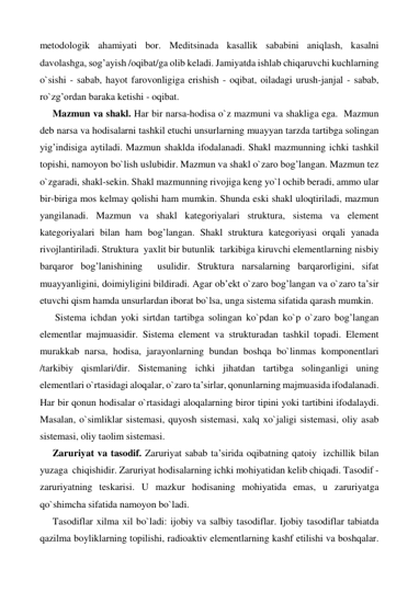 metodologik ahamiyati bor. Meditsinada kasallik sababini aniqlash, kasalni 
davolashga, sog’ayish /oqibat/ga olib keladi. Jamiyatda ishlab chiqaruvchi kuchlarning 
o`sishi - sabab, hayot farovonligiga erishish - oqibat, oiladagi urush-janjal - sabab, 
ro`zg’ordan baraka ketishi - oqibat.  
Mazmun va shakl. Har bir narsa-hodisa o`z mazmuni va shakliga ega.  Mazmun 
deb narsa va hodisalarni tashkil etuchi unsurlarning muayyan tarzda tartibga solingan 
yig’indisiga aytiladi. Mazmun shaklda ifodalanadi. Shakl mazmunning ichki tashkil 
topishi, namoyon bo`lish uslubidir. Mazmun va shakl o`zaro bog’langan. Mazmun tez 
o`zgaradi, shakl-sekin. Shakl mazmunning rivojiga keng yo`l ochib beradi, ammo ular 
bir-biriga mos kelmay qolishi ham mumkin. Shunda eski shakl uloqtiriladi, mazmun 
yangilanadi. Mazmun va shakl kategoriyalari struktura, sistema va element 
kategoriyalari bilan ham bog’langan. Shakl struktura kategoriyasi orqali yanada 
rivojlantiriladi. Struktura  yaxlit bir butunlik  tarkibiga kiruvchi elementlarning nisbiy 
barqaror bog’lanishining  usulidir. Struktura narsalarning barqarorligini, sifat 
muayyanligini, doimiyligini bildiradi. Agar ob’ekt o`zaro bog’langan va o`zaro ta’sir 
etuvchi qism hamda unsurlardan iborat bo`lsa, unga sistema sifatida qarash mumkin. 
 Sistema ichdan yoki sirtdan tartibga solingan ko`pdan ko`p o`zaro bog’langan 
elementlar majmuasidir. Sistema element va strukturadan tashkil topadi. Element 
murakkab narsa, hodisa, jarayonlarning bundan boshqa bo`linmas komponentlari 
/tarkibiy qismlari/dir. Sistemaning ichki jihatdan tartibga solinganligi uning 
elementlari o`rtasidagi aloqalar, o`zaro ta’sirlar, qonunlarning majmuasida ifodalanadi. 
Har bir qonun hodisalar o`rtasidagi aloqalarning biror tipini yoki tartibini ifodalaydi. 
Masalan, o`simliklar sistemasi, quyosh sistemasi, xalq xo`jaligi sistemasi, oliy asab 
sistemasi, oliy taolim sistemasi. 
Zaruriyat va tasodif. Zaruriyat sabab ta’sirida oqibatning qatoiy  izchillik bilan 
yuzaga  chiqishidir. Zaruriyat hodisalarning ichki mohiyatidan kelib chiqadi. Tasodif - 
zaruriyatning teskarisi. U mazkur hodisaning mohiyatida emas, u zaruriyatga 
qo`shimcha sifatida namoyon bo`ladi. 
Tasodiflar xilma xil bo`ladi: ijobiy va salbiy tasodiflar. Ijobiy tasodiflar tabiatda 
qazilma boyliklarning topilishi, radioaktiv elementlarning kashf etilishi va boshqalar. 
