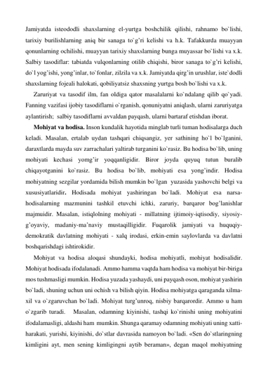 Jamiyatda isteododli shaxslarning el-yurtga boshchilik qilishi, rahnamo bo`lishi, 
tarixiy burilishlarning aniq bir sanaga to`g’ri kelishi va h.k. Tafakkurda muayyan 
qonunlarning ochilishi, muayyan tarixiy shaxslarning bunga muyassar bo`lishi va x.k. 
Salbiy tasodiflar: tabiatda vulqonlarning otilib chiqishi, biror sanaga to`g’ri kelishi, 
do`l yog’ishi, yong’inlar, to`fonlar, zilzila va x.k. Jamiyatda qirg’in urushlar, iste`dodli 
shaxslarning fojeali halokati, qobiliyatsiz shaxsning yurtga bosh bo`lishi va x.k. 
Zaruriyat va tasodif ilm, fan oldiga qator masalalarni ko`ndalang qilib qo`yadi. 
Fanning vazifasi ijobiy tasodiflarni o`rganish, qonuniyatni aniqlash, ularni zaruriyatga 
aylantirish;  salbiy tasodiflarni avvaldan payqash, ularni bartaraf etishdan iborat. 
Mohiyat va hodisa. Inson kundalik hayotida minglab turli tuman hodisalarga duch 
keladi. Masalan, ertalab uydan tashqari chiqsangiz, yer sathining ho`l bo`lganini, 
daraxtlarda mayda suv zarrachalari yaltirab turganini ko`rasiz. Bu hodisa bo`lib, uning 
mohiyati kechasi yomg’ir yoqqanligidir. Biror joyda quyuq tutun buralib 
chiqayotganini ko`rasiz. Bu hodisa bo`lib, mohiyati esa yong’indir. Hodisa 
mohiyatning sezgilar yordamida bilish mumkin bo`lgan  yuzasida yashovchi belgi va 
xususiyatlaridir. Hodisada mohiyat yashiringan bo`ladi. Mohiyat esa narsa- 
hodisalarning mazmunini tashkil etuvchi ichki, zaruriy, barqaror bog’lanishlar 
majmuidir. Masalan, istiqlolning mohiyati - millatning ijtimoiy-iqtisodiy, siyosiy-
g’oyaviy, madaniy-ma’naviy mustaqilligidir. Fuqarolik jamiyati va huquqiy-
demokratik davlatning mohiyati - xalq irodasi, erkin-emin saylovlarda va davlatni 
boshqarishdagi ishtirokidir. 
Mohiyat va hodisa aloqasi shundayki, hodisa mohiyatli, mohiyat hodisalidir. 
Mohiyat hodisada ifodalanadi. Ammo hamma vaqtda ham hodisa va mohiyat bir-biriga 
mos tushmasligi mumkin. Hodisa yuzada yashaydi, uni payqash oson, mohiyat yashirin 
bo`ladi, shuning uchun uni ochish va bilish qiyin. Hodisa mohiyatga qaraganda xilma-
xil va o`zgaruvchan bo`ladi. Mohiyat turg’unroq, nisbiy barqarordir. Ammo u ham 
o`zgarib turadi.   Masalan, odamning kiyinishi, tashqi ko`rinishi uning mohiyatini 
ifodalamasligi, aldashi ham  mumkin. Shunga qaramay odamning mohiyati uning xatti-
harakati, yurishi, kiyinishi, do`stlar davrasida namoyon bo`ladi. «Sen do`stlaringning 
kimligini ayt, men sening kimligingni aytib beraman», degan maqol mohiyatning 
